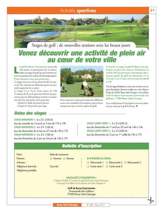 Activités sportives                                                                                                   21




                      Stages de golf : de nouvelles sessions avec les beaux jours
    Venez découvrir une activité de plein air
            au cœur de votre ville
      e golf de Bussy-Guermantes renouvelle                                                                    A côté de ces stages, le golf de Bussy met éga-

L     cette année, en partenariat avec la munici-
      palité, les stages de golf, qui rencontrent tou-
jours un grand succès auprès des Buxangeorgiens.
                                                                                                               lement en place des séances d’initiation au
                                                                                                               tarif de 10€par personne (inscriptions direc-
                                                                                                               tement auprès du golf) les dimanches 15 et
Deux formules vous sont proposées :                                                                            29 avril, 13 et 27 mai, 10 et 24 juin de 10h30
Le Stage Initiation d’une durée de 8H (4 séan-                                                                 à 12h.
ces de 2h), destiné aux débutants pour une pre-
                                                                                                               Pour les stages d’initiation et carte verte, envoyez vos cou-
mière approche de ce sport.
                                                                                                               pons d’inscription dûment remplis, avec votre chèque à
Le Stage Carte Verte d’une durée de 10h
                                                                                                               l’ordre du Golf de Bussy Saint-Georges, à cette adresse:
(5 séances de 2h sur le parcours) destiné aux per-
                                                                                                               Golf de Bussy-Guermantes promenade des
sonnes qui ont déjà quelques notions et souhai-
                                                                                                               golfeurs, 77600 Bussy Saint-Georges
tent devenir autonome sur le parcours.                   Vous trouverez ci-dessous les dates des différents
  - Matériel et balles de practice fournis               cours et les modalités d’inscription, qui se feront   Une confirmation d’inscription vous sera adres-
  - Groupe de 10 personnes par stage.                    uniquement par courrier auprès du golf.               sée par mail par le golf de Bussy. n


Dates des stages
STAGE INITIATION 1 : 4 x 2 h (100 €) :
tous les samedis du 14 avril au 5 mai de 17h à 19h                                      STAGE CARTE VERTE 1 : 5 x 2 h (250 €) :
STAGE INITIATION 2 : 4 x 2 h (100 €) :                                                  tous les dimanches du 1er avril au 29 avril de 14h à 16h
tous les dimanches du 6 mai au 27 mai de 15h à 17h                                      STAGE CARTE VERTE 2 : 5 x 2 h (250 €) :
STAGE INITIATION 3 : 4 x 2 h (100 €) :                                                  tous les dimanches du 3 juin au 1er juillet de 15h à 17h
tous les dimanches du 3 juin au 24 juin de 15h à 17h


                                                           Bulletin d’inscription
   Nom :                                    Date de naissance :
   Prénom :                                 q Homme q Femme                             JE M’INSCRIS AU STAGE :
   Adresse :                                                                            q Découverte 1 q Découverte 2 q Découverte 3
   Téléphone domicile :                     Courriel :                                  q Carte verte 1 q Carte verte 2
   Téléphone portable :

                                                             MODALITÉS D’INSCRIPTION :
                                                 Chèque libellé à l’ordre du golf de Bussy Saint-Georges.
                                                   Envoyez le bulletin d’inscription et votre chèque à :

                                                                 Golf de Bussy-Guermantes
                                                                  Promenade des Golfeurs
                                                                 77600 Bussy Saint-Georges
                                                                                                                                                                   &




                                                     Bussy Saint-Georges                N° 142 - Mars 2012
 
