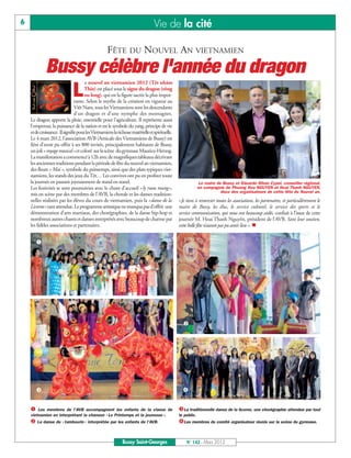 6                                                                                Vie de la cité

                                                    FÊTE DU NOUVEL AN VIETNAMIEN
             Bussy célèbre l'année du dragon
                                      e nouvel an vietnamien 2012 (Têt nhâm

                L                    Thin) est placé sous le signe du dragon (rông
                                     ou long), qui est la figure sacrée la plus impor-
                                tante. Selon le mythe de la création en vigueur au
                                Viêt Nam, tous les Vietnamiens sont les descendants
                                d'un dragon et d'une nymphe des montagnes.
    Le dragon apporte la pluie, essentielle pour l'agriculture. Il représente aussi
    l'empereur, la puissance de la nation et est le symbole du yang, principe de vie
    et de croissance. Il signifie pour les Vietnamiens la richesse matérielle et spirituelle.
    Le 4 mars 2012, l’association AVB (Amicale des Vietnamiens de Bussy) est
    fière d’avoir pu offrir à ses 800 invités, principalement habitants de Bussy,
    un joli « voyage musical » et coloré sur la scène du gymnase Maurice-Herzog.
    La manifestation a commencé à 12h avec de magnifiques tableaux décrivant
    les anciennes traditions pendant la période de fête du nouvel an vietnamien,
    des fleurs « Mai », symbole du printemps, ainsi que des plats typiques viet-
    namiens, les stands des jeux du Têt… Les convives ont pu en profiter toute
    la journée en passant joyeusement de stand en stand.                                                    Le maire de Bussy et Eduardo Rihan Cypel, conseiller régional,
    Les festivités se sont poursuivies avec le chant d'accueil «ly ruou mung»,                             en compagnie de Phuong Hoa NGUYEN et Hoai Thanh NGUYEN,
                                                                                                                       deux des organisateurs de cette fête du Nouvel an.
    mis en scène par des membres de l’AVB, la chorale et les danses tradition-
    nelles réalisées par les élèves du cours de vietnamien, puis la «danse de la                «Je tiens à remercier toutes les associations, les partenaires, et particulièrement le
    Licorne» tant attendue. Le programme artistique ne manqua pas d’offrir une                  maire de Bussy, les élus, le service culturel, le service des sports et le
    démonstration d’arts martiaux, des chorégraphies, de la danse hip-hop et                    service communication, qui nous ont beaucoup aidés, confiait à l’issue de cette
    nombreux autres chants et danses interprétés avec beaucoup de charme par                    journée M. Hoai Thanh Nguyên, président de l’AVB. Sans leur soutien,
    les fidèles associations et partenaires.                                                    cette belle fête n’aurait pas pu avoir lieu ». n


       




                                                                                                  




                                                                                                 


     Les membres de l'AVB accompagnent les enfants de la classe de                             La traditionnelle danse de la licorne, une chorégraphie attendue par tout

     La danse du « tambourin » interprétée par les enfants de l'AVB.                           Les membres du comité organisateur réunis sur la scène du gymnase.
    vietnamien en interprétant la chanson « Le Printemps et la jeunesse ».                      le public.




                                                             Bussy Saint-Georges                    N° 142 - Mars 2012
 
