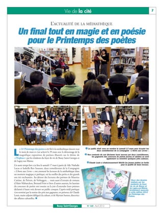Vie de la cité                                                                                7


                                         L’ACTUALITÉ DE LA MÉDIATHÈQUE
    Un final tout en magie et en poésie
      pour le Printemps des poètes




                                                                                                                                          å




      ç                                                                                                                                   é


     e 14e Printemps des poètes a été fêté à la médiathèque durant tout      å Le public était venu en nombre le samedi 17 mars pour écouter les

L    le mois de mars et s’est achevé le 29 mars avec le démontage de la
     magnifique exposition de poèmes illustrés sur le thème de
«l’Enfance» par les résidents du foyer de vie de Bussy Saint-Georges et
                                                                                         deux comédiennes de la compagnie « L’Antre aux Livres ».

                                                                             ç Non contents de voir déclamer leurs œuvres par deux comédiennes,
                                                                                    les gagnants des concours de poésie jeunes et adultes se sont
                                                                                                   également vu remettre quelques jolis cadeaux.

                                                                               éClaude Louis a chaleureusement félicité les jeunes poètes en herbe
de Lagny-sur-Marne.
Un autre temps fort a eu lieu le samedi 17 mars à partir de 16h. Nathalie                                          pour la qualité de leurs travaux.
Lucas et Isabelle Ben Soussan, deux comédiennes de la Compagnie
« L’Antre aux Livres », ont emmené les lecteurs de la médiathèque dans
un moment magique et poétique, où les oreilles des petits et des grands
ont été enchantées. Au détour des lectures des poèmes de Maurice
Carême, de Prévert, de Verheggen,… mais aussi d’extraits de romans                                                              Deux des dessins
                                                                                                                               réalisés par les
d’Alain Mabanckou, Bernard Friot et bien d’autres auteurs, les lauréats                                                       résidents du foyer
du concours de poésie ont ensuite eu la joie d’entendre leurs poèmes                                                         de vie de Bussy et
                                                                                                                             de Lagny-sur-Marne,
déclamés à haute voix devant un public conquis. L’après-midi poétique                                                       étroitement associés
s’est terminé par la remise des prix aux gagnants, en présence de Claude                                                    à cette édition 2012
                                                                                                                           du Printemps des
Louis, maire-adjoint délégué à la culture, et de Myriam Sutton, directrice
des affaires culturelles. n
                                                                                                                           Poètes.



                                                Bussy Saint-Georges            N° 143 - Avril 2012
 