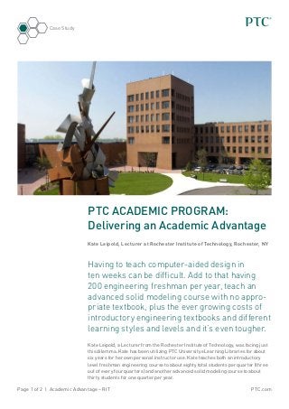 Case Study




                            PTC ACADEMIC PROGRAM:
                            Delivering an Academic Advantage
                            Kate Leipold, Lecturer at Rochester Institute of Technology, Rochester, NY



                            Having to teach computer-aided design in
                            ten weeks can be difficult. Add to that having
                            200 engineering freshman per year, teach an
                            advanced solid modeling course with no appro-
                            priate textbook, plus the ever growing costs of
                            introductory engineering textbooks and different
                            learning styles and levels and it’s even tougher.
                            Kate Leipold, a Lecturer from the Rochester Institute of Technology, was facing just
                            this dilemma. Kate has been utilizing PTC University eLearning Libraries for about
                            six years for her own personal instructor use. Kate teaches both an introductory
                            level freshman engineering course to about eighty total students per quarter (three
                            out of every four quarters) and another advanced solid modeling course to about
                            thirty students for one quarter per year.

Page 1 of 2 | Academic Advantage – RIT                                                                  PTC.com
 