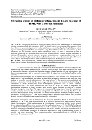 International Refereed Journal of Engineering and Science (IRJES)
ISSN (Online) 2319-183X, (Print) 2319-1821
Volume 1, Issue 4(December 2012), PP.54-77
www.irjes.com

Ultrasonic studies on molecular interactions in Binary mixtures of
                 IBMK with Carbonyl Molecules

                                         D.UBAGARAMARY
             Department of Chemistry,Sri venkateswara institute of engineering, krishnagiri, India
                                           Under the guidance of

                                                 Dr.P.Neeraja
              Department of Chemistry,Adhiyamann college of engineering, Hosur-635 109, India


ABSTRACT : The ultrasonic velocity (u), density (ρ) and viscosity (η) have been measured in binary liquid
mixtures containing IBMK+Cyclohexanone, IBMK+Methylsalicylate & Acetophenone+Chlorobenzene. From
these data some of acoustical parameters such as adiabatic compressibility (βad), free length (Lf), free volume
(Vf ) and internal pressure (πi ) have been computed using the standard relations. The excess values of these
parameters are also evaluated over the whole concentration range .The result is interpreted in terms of
molecular interaction such as dipole-dipole interaction through hydrogen bonding between components of
mixtures. The dependence of excess properties of mixture compositions were compared and discuss in terms of
the intermolecular free length and other factors affecting the solvation and self association effect. The excess
values of these indicate dipole-induced dipole interaction complexity in the binary liquid mixture.
KEYWORDS : Molecular interaction, Ultrasonic velocity, adiabatic compressibility, inter- molecular free
length, internal pressure, dipole-dipole interactions, dipole-induced dipole interactions.

                                             I     INTRODUCTION
         The ultrasonic studies are extensively used to estimate the thermodynamic properties and predict the
intermolecular interactions of binary mixtures. The sound velocity is one of those physical properties that helps
in understanding the nature of liquid state. Using the measured values of sound velocity (u) and density (ρ), the
thermodynamic parameters such as isoentropic compressibility (β ad) and intermolecular free length(Lf) can be
computed.
The intermolecular free length (Lf) is an important physical property of liquid mixtures which mainly affects the
sound velocity. The intermolecular free length decreases with decreases of temperature and hence the close
packing of molecules which in effect decreases the sound velocity1,2. The isentropic compressibility(β ad)
decreases with increase of velocity that gives insight into the structure making and structure breaking of
components in binary mixtures3.The excess thermodynamic parameters such as excess isentropic
compressibility (βad ) and excess intermolecular free length (Lf ) are very useful to understand the
intermolecular interactions in binary mixtures. When negative excess functions are observed4-6, complex
formation is suspected more often. This suggests the occurrence of discrete groups of molecules arranged into
specific geometric structures. These structural arrangements are influenced not only by the shape of the
molecules but also by their mutual interactions. The positive values in excess properties correspond mainly to
the existence of dispersion forces4. These derived parameters offer convenient method for the study of thermo
dynamic properties of liquid mixtures not easily obtained by other means.

The present investigation aims at understanding the molecular interactions based on thermo dynamical
parameters β ad & Lf and their excess functions & in the binary mixtures of ( isobutyl methyl ketone)
IBMK+Cyclohexanone, IBMK+Methylsalicylate & Acetophenone+Chlorobenzene at308K. methyl isobutyl
ketone and acetophenone belong to the carbonyl series having functional group of C = O, while Carbonyl group
is a part of several biologically important molecules such as proteins, lipids and hormones. Acetophenone
molecules are highly polar with their diploes arranged in anti parallel pairs and this strongly ordered structure is
stabilized by dipole - dipole interactions. In view of the applications of these solvents and their mixtures in
chemistry and modern technology7, 8 three binary mixtures have been studied and reported at 308 K in this
paper under three categories namely ,



                                             www.irjes.com                                              54 | Page
 