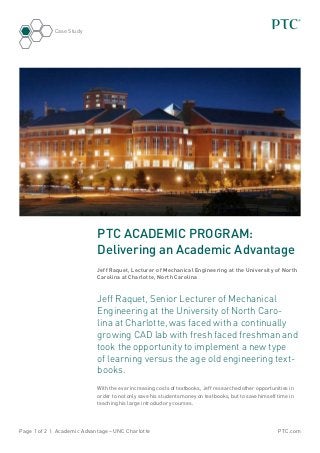 Case Study




                            PTC ACADEMIC PROGRAM:
                            Delivering an Academic Advantage
                            Jeff Raquet, Lecturer of Mechanical Engineering at the University of North
                            Carolina at Charlotte, North Carolina



                            Jeff Raquet, Senior Lecturer of Mechanical
                            Engineering at the University of North Caro-
                            lina at Charlotte, was faced with a continually
                            growing CAD lab with fresh faced freshman and
                            took the opportunity to implement a new type
                            of learning versus the age old engineering text-
                            books.
                            With the ever increasing costs of textbooks, Jeff researched other opportunities in
                            order to not only save his students money on textbooks, but to save himself time in
                            teaching his large introductory courses.




Page 1 of 2 | Academic Advantage – UNC Charlotte                                                        PTC.com
 