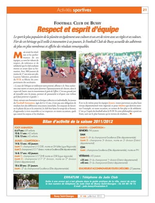 Activités sportives                                                                                           21


                                                     FOOTBALL CLUB DE BUSSY
                              Respect et esprit d’équipe
Le sport le plus populaire de la planète est également une culture et un art de vivre avec ses règles et ses valeurs.
Fier de cet héritage qu’il veille à transmettre à ses joueurs, le Football Club de Bussy accueille des adhérents
de plus en plus nombreux et affiche des résultats remarquables.
              ais avant les résul-

M             tats et les perfor-
              mances de ses
équipes, ce sont les valeurs de
respect, de tolérance et de
solidarité que le club souhaite
mettre en avant dans sa for-
mation. Avec 300 joueurs de
moins de 17 ans sous son aile,
Laurent Sabotier, président
du FCB, se félicite du com-
portement des sociétaires.
« Le souci de l’éthique est réellement notre priorité, affirme-t-il. Nous souhai-
tons tout mettre en œuvre pour favoriser l’épanouissement de chacun, dans le
respect de l’autre, tout en transmettant le goût de l’effort. C’est une grande joie
de travailler avec les jeunes, porteurs de spontanéité et d’espoir, une richesse
qu’il faut préserver et guider. »
Ainsi, suivant une formation technique collective et individuelle, les jeunes
du Football Animation, âgés de 6 à 12 ans, n’ont pas une obligation de                Il en va de même pour les équipes Jeunes, toutes parvenues au plus haut
résultats lors des différentes rencontres interclubs. En essayant de favori-          niveau départemental voire régional, et pour Adultes qui doivent mon-
ser le plaisir du jeu et la créativité, le club leur laisse le temps de se former,    trer l’exemple, en toute occasion, en termes de fair-play et de solidarité.
                                                                                      C’est ça, l’esprit du football selon le FCB ! Et cette philosophie a porté ses
                                                                                      fruits, tant sur le plan humain qu’en termes de résultats… n
d’apprendre à vivre ensemble et à se respecter, en toutes occasions, quels
que soient les enjeux et les résultats.


                                      Bilan d’activité de la saison 2011/2012
 FOOT ANIMATION                                                                       ADULTES « COMPÉTITION »
 6 à 9 ans : 69 enfants                                                               SENIORS: 94 joueurs
 10 & 11 ans : 42 enfants                                                              DAM
 12 & 13 ans : 45 enfants                                                              ÉQUIPE 1 : 6e du championnat Excellence (Elite départementale)
 JEUNES « COMPÉTITION »                                                                ÉQUIPE 2 : championne 3e division, monte en 2e division (District
 14 & 15 ans : 45 joueurs                                                              départemental)
 ÉQUIPE 1 : championne U15 DSR, monte en DH (élite Ligue Régionale)                    CDM
 ÉQUIPE 2 :championne U15 1° division, monte en Excellence (Elite départementale)      ÉQUIPE : championne Excellence (Elite départementale), monte en PH
 16 & 17 ans : 43 joueurs
 ÉQUIPE 1 : championne U17 DHR monte en DSR (Ligue régionale)                         VÉTÉRANS : 45 joueurs
 ÉQUIPE 2 : championne U17 3° division, monte en 2° division
                                                                                       +35 ANS : 5e du championnat 1e division (District départemental)
 (District départemental)                                                              +45 ANS : 5e du championnat (District départemental)
 18 à 20 ans : 31 joueurs
 ÉQUIPE : 2° du championnat Excellence (Elite départementale)                         EDUCATEURS ET ACCOMPAGNATEURS TOUTES CATÉGORIES :27 personnes


                                                                  ERRATUM : Téléphone du Judo Club
                                          Suite à une erreur qui s’est glissée dans le guide pratique de la ville, merci de noter
                                          le bon numéro de téléphone du Judo Club de Bussy Saint-Georges : 01 64 66 78 71
                                                                     E-mail : judo.bussy@wanadoo.fr



                                                     Bussy Saint-Georges               N° 146 - Juillet-Août 2012
 