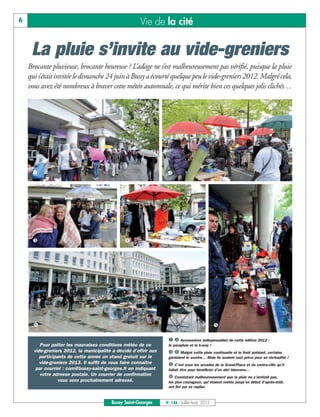 6                                                      Vie de la cité


     La pluie s’invite au vide-greniers
    Brocante pluvieuse, brocante heureuse ? L’adage ne s’est malheureusement pas vérifié, puisque la pluie
    qui s’était invitée le dimanche 24 juin à Bussy a écourté quelque peu le vide-greniers 2012. Malgré cela,
    vous avez été nombreux à braver cette météo automnale, ce qui mérite bien ces quelques jolis clichés…




     å                                                             ç




     é                                          è




      ë                                                                                        ê

                                                                   å ç Accessoires indispensables de cette édition 2012 :
         Pour pallier les mauvaises conditions météo de ce         le parapluie et le k-way !
      vide-greniers 2012, la municipalité a décidé d’offrir aux    é è Malgré cette pluie continuelle et le froid ambiant, certains
         participants de cette année un stand gratuit sur le       gardaient le sourire… Mais ils avaient tout prévu pour se réchauffer !
         vide-greniers 2013. Il suffit de vous faire connaître     ê C’est sous les arcades de la Grand-Place et du centre-ville qu’il
       par courriel : com@bussy-saint-georges.fr en indiquant      fallait être pour bénéficier d’un abri bienvenu…
         votre adresse postale. Un courrier de confirmation
                                                                   ë Constatant malheureusement que la pluie ne s’arrêtait pas,
                  vous sera prochainement adressé.                 les plus courageux, qui étaient restés jusqu’en début d’après-midi,
                                                                   ont fini par se replier.



                                          Bussy Saint-Georges     N° 146 - Juillet-Août 2012
 