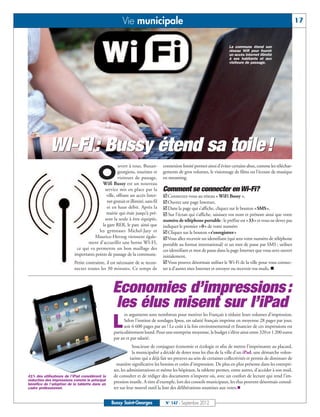 Vie municipale                                                                                          17


                                                                                                                      La commune étend son
                                                                                                                      réseau Wifi pour fournir
                                                                                                                      un accès Internet illimité
                                                                                                                      à ses habitants et aux
                                                                                                                      visiteurs de passage.




            WI-FI : Bussy étend sa toile!
                                                    uvert à tous, Buxan-        connexion limité permet ainsi d’éviter certains abus, comme les téléchar-

                                        O          georgiens, touristes et
                                                   visiteurs de passage,
                                         Wifi Bussy est un nouveau
                                                                                gements de gros volumes, le visionnage de films ou l’écoute de musique
                                                                                en streaming.

                                           service mis en place par la          Comment se connecter en Wi-Fi?
                                            ville, offrant un accès Inter-      ˛Connectez-vous au réseau « WiFi Bussy »,
                                            net gratuit et illimité, sans fil   ˛Ouvrez une page Internet,
                                            et en haut débit. Après la          ˛Dans la page qui s’affiche, cliquez sur le bouton «SMS»,
                                            mairie qui était jusqu’à pré-       ˛ Sur l’écran qui s’affiche, saisissez vos nom et prénom ainsi que votre
                                           sent la seule à être équipée,        numéro de téléphone portable : le préfixe est «33» et vous ne devez pas
                                         la gare RER, le parc ainsi que         indiquer le premier «0» de votre numéro
                                       les gymnases Michel-Jazy et              ˛Cliquez sur le bouton «s’enregistrer»
                                     Maurice-Herzog viennent égale-             ˛Vous allez recevoir un identifiant (qui sera votre numéro de téléphone
                                 ment d’accueillir une borne WI-FI,             portable au format international) et un mot de passe par SMS ; utilisez
                           ce qui va permettre un bon maillage des              ces identifiant et mot de passe dans la page Internet que vous avez ouvert
                          importants points de passage de la commune.           initialement,
                          Petite contrainte, il est nécessaire de se recon-     ˛Vous pouvez désormais utiliser le Wi-Fi de la ville pour vous connec-
                          necter toutes les 30 minutes. Ce temps de             ter à d’autres sites Internet et envoyer ou recevoir vos mails. n



                                                 Economies d’impressions :
                                                 les élus misent sur l’iPad
                                                        es arguments sont nombreux pour motiver les Français à réduire leurs volumes d'impression.

                                                 L      Selon l'institut de sondages Ipsos, un salarié français imprime en moyenne 28 pages par jour,
                                                        soit 6 600 pages par an ! Le coût à la fois environnemental et financier de ces impressions est
                                                  particulièrement lourd. Pour une entreprise moyenne, le budget s'élève ainsi entre 320 et 1 200 euros
                                                  par an et par salarié.
                                                              Soucieuse de conjuguer économie et écologie et afin de mettre l’imprimante au placard,
                                                              la municipalité a décidé de doter tous les élus de la ville d’un iPad, une démarche volon-
                                                             tariste qui a déjà fait ses preuves au sein de certaines collectivités et permis de diminuer de
                                                    manière significative les besoins et coûts d'impression. De plus en plus présente dans les entrepri-
                                                  ses, les administrations et même les hôpitaux, la tablette permet, entre autres, d’accéder à son mail,
41% des utilisateurs de l'iPad considèrent la     de consulter et de rédiger des documents n’importe où, avec un confort de lecture qui rend l’im-
réduction des impressions comme le principal      pression inutile. A titre d’exemple, lors des conseils municipaux, les élus peuvent désormais consul-
                                                  ter sur leur nouvel outil la liste des délibérations soumises aux votes.n
bénéfice de l'adoption de la tablette dans un
cadre professionnel.


                                                Bussy Saint-Georges              N° 147 - Septembre 2012
 