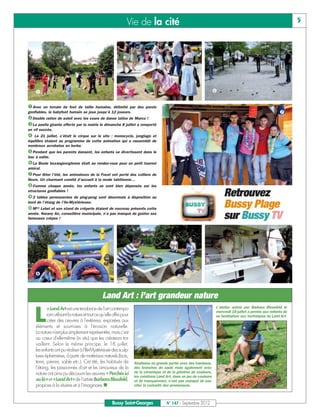 Vie de la cité                                                                                       5




                                                                                                                     

Avec un terrain de foot de taille humaine, délimité par des parois
                                                                                                                                                             
Double ration de soleil avec les cours de danse latino de Marco !
gonflables, le babyfoot humain se joue jusqu’à 12 joueurs.


La paella géante offerte par la mairie le dimanche 8 juillet a remporté


un vif succès.
   Le 21 juillet, c’était le cirque sur le site : monocycle, jonglage et
équilibre étaient au programme de cette animation qui a rassemblé de

Pendant que les parents dansent, les enfants se divertissent dans le
nombreux acrobates en herbe.



La Boule buxangeorgienne était au rendez-vous pour un petit tournoi
bac à sable.



Pour fêter l’été, les animateurs de la Focel ont porté des colliers de
amical.



Comme
fleurs. Un charmant comité d’accueil à la mode tahitienne…
           chaque année, les enfants se sont bien dépensés sur les

2
structures gonflables !
     tables permanentes de ping-pong sont désormais à disposition au
                                                                                                                           Retrouvez
Mme Lebel et son stand de crêperie étaient de nouveau présents cette
bord de l’étang de l’Ile-Mystérieuse.
                                                                                                                           Bussy Plage
année. Narany An, conseillère municipale, n’a pas manqué de goûter ses
fameuses crêpes !                                                                                                          sur Bussy TV




                                                                                                                     



                                                Land Art : l’art grandeur nature

    L
            e Land Art est une tendance de l'art contempo-                                                             L’atelier animé par Barbara Blossfeld le
                                                                                                                       mercredi 18 juillet a permis aux enfants de
            rain utilisant la nature et tout ce qu’elle offre pour                                                     se familiariser aux techniques du Land Art.
            créer des œuvres à l'extérieur, exposées aux
     éléments et soumises à l'érosion naturelle.
     La nature n'est plus simplement représentée, mais c'est
     au cœur d'elle-même (in situ) que les créateurs tra-
     vaillent. Selon le même principe, le 18 juillet,
     les enfants ont pu réaliser à l’Ile-Mystérieuse des sculp-
     tures éphémères, à partir de matériaux naturels (bois,
     terre, pierres, sable etc.). Cet été, les habitués de           Réalisées en grande partie avec des bambous,
     l’étang, les passionnés d’art et les amoureux de la             des branches de saule mais également avec
     nature ont ainsi pu découvrir les œuvres « Perchés ici          de la céramique et de la gélatine de couleurs,
                                                                     les créations Land Art, dans un jeu de couleurs
     ou là» et «Land Art» de l’artiste Barbara Blossfeld,
     propices à la rêverie et à l’imaginaire.n
                                                                     et de transparence, n’ont pas manqué de sus-
                                                                     citer la curiosité des promeneurs.



                                                       Bussy Saint-Georges              N° 147 - Septembre 2012
 