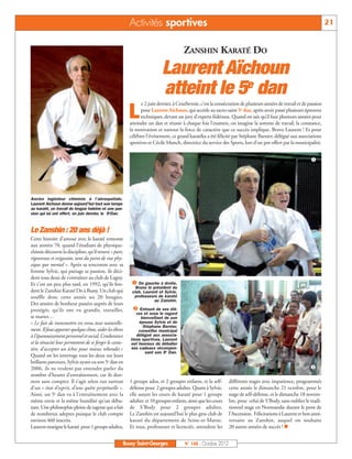 Activités sportives                                                                                        21


                                                                                      ZANSHIN KARATÉ DO

                                                                          Laurent Aïchoun
                                                                          atteint le 5e dan
                                                               e 2 juin dernier, à Courbevoie, c’est la consécration de plusieurs années de travail et de passion

                                                         L     pour Laurent Aïchoun, qui accède au sacro-saint 5e dan, après avoir passé plusieurs épreuves
                                                               techniques, devant un jury d’experts fédéraux. Quand on sait qu’il faut plusieurs années pour
                                                         atteindre un dan et réussir à chaque fois l’examen, on imagine la somme de travail, la constance,
                                                         la motivation et surtout la force de caractère que ce succès implique. Bravo Laurent ! Et pour
                                                         célébrer l’événement, ce grand karatéka a été félicité par Stéphane Barnier, délégué aux associations
                                                         sportives et Cécile Munch, directrice du service des Sports, lors d’un pot offert par la municipalité.


                                                                                                                                                           å




Ancien ingénieur chimiste à l’aérospatiale,
Laurent Aïchoun donne aujourd’hui tout son temps
au karaté, un travail de longue haleine et une pas-
sion qui lui ont offert, en juin dernier, le 5eDan.



Le Zanshin : 20 ans déjà !
Cette histoire d’amour avec le karaté remonte
aux années 70, quand l’étudiant de physique-
chimie découvre la discipline, qu’il trouve « pure,
rigoureuse et exigeante, tant du point de vue phy-
sique que mental ». Après sa rencontre avec sa
femme Sylvie, qui partage sa passion, ils déci-

                                                          å De gauche à droite,
dent tous deux de s’entraîner au club de Lagny.
Et c’est un peu plus tard, en 1992, qu’ils fon-
                                                            Bruno le président du
dent le Zanshin Karaté Do à Bussy. Un club qui            club, Laurent et Sylvie,
souffle donc cette année ses 20 bougies.                   professeurs de karaté
                                                                      au Zanshin.

                                                          ç Entouré de ses élè-
Des années de bonheur passées auprès de leurs
protégés, qu’ils ont vu grandir, travailler,
                                                            ves et sous le regard
se marier…                                                    bienveillant de son
« Le fait de transmettre est venu tout naturelle-            épouse Sylvie et de
                                                               Stéphane Barnier,
ment. Il faut apporter quelque chose, aider les élèves       conseiller municipal
à l’épanouissement personnel et social. L’endurance         délégué aux associa-
                                                         tions sportives, Laurent
et la ténacité leur permettent de se forger le carac-    est heureux de déballer
tère, d’accepter un échec pour mieux rebondir.»          ses cadeaux récompen-
                                                                sant son 5e Dan.
Quand on les interroge tous les deux sur leurs

                                                                                                                                                          ç
brillants parcours, Sylvie ayant eu son 5e dan en
2006, ils ne veulent pas entendre parler du
nombre d’heures d’entraînement, car ils don-
nent sans compter. Il s’agit selon eux surtout           1 groupe ados, et 2 groupes enfants, et la self-     différents stages avec impatience, programmés
d’un « état d’esprit, d’une quête perpétuelle ».         défense pour 2 groupes adultes. Quant à Sylvie,      cette année le dimanche 21 octobre, pour le
Ainsi, un 5e dan va à l’entraînement avec la             elle assure les cours de karaté pour 1 groupe        stage de self-défense, et le dimanche 18 novem-
même envie et la même humilité qu’un débu-               adultes et 10 groupes enfants, ainsi que les cours   bre, pour celui de S'Body, sans oublier le tradi-
tant. Une philosophie pleine de sagesse qui a fait       de S’Body pour 2 groupes adultes.                    tionnel stage en Normandie durant le pont de
de nombreux adeptes puisque le club compte               Le Zanshin est aujourd’hui le plus gros club de      l’Ascension. Félicitations à Laurent et bon anni-
environ 460 inscrits.                                    karaté du département de Seine-et-Marne.             versaire au Zanshin, auquel on souhaite
Laurent enseigne le karaté pour 1 groupe adultes,        Et tous, professeurs et licenciés, attendent les     20 autres années de succès ! n


                                                      Bussy Saint-Georges             N° 148 - Octobre 2012
 