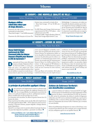 Tribunes                                                                                           25


                            LE GROUPE « UNE NOUVELLE QUALITÉ DE VILLE »
                      Aubin-Dominique LENGHAT, Monique CHENOT, Gwenaël FOURRE
Quelques chiffres                                      bitation (taux communal) est la plus élevée             Méthodologie : Ce classement a été réalisé avec
                                                       - Bussy Saint Georges : 49e (sur 36 000 com-            l'ensemble des données produites par la Direc-
valent bien mieux que                                  munes)                                                  tion Générale des Finances publiques du Minis-
de longs discours…                                                                                             tère de l'Economie pour l'ensemble des villes de
Classement des villes où la taxe foncière (taux        En 2005, Bussy saint Georges n’était encore que         France. Il s’agit des impôts payés en 2010.
                                                       respectivement à la 558e et 1 874e places… triste       Ce classement ne prend donc pas en compte les
                                                                                                               dernières augmentations d’impôts locaux. n
communal) est la plus élevée
- Bussy Saint Georges : 5 e (sur 36 000 communes)      palmarès pour notre Ville.
                                                       Un dernier chiffre : Hugues Rondeau, Maire de
Classement des villes françaises où la taxe d'ha-      Bussy Saint Georges depuis bientôt 15 ans.                      http://www.bussyps.com/


                                                 LE GROUPE « AVENIR DE BUSSY »
                                                     Nabia PISI, Xuan-Son KOU
Bussy Saint-Georges                                    ment concerté dégageant un bénéfice consé-              exorbitants, les Buxangeorgiens devront-ils
                                                       quent, dont une grande partie devrait norma-            mettre une fois encore la main au portefeuille
instrument de l’Etat :                                 lement financer les équipements dédiés au               pour honorer la facture de 70 millions d’euros
Comment éviter les futures                             service du public, les crèches, les écoles et autres    que l’Etat doit à la ville dans le cadre de l’OIN ?
hausses d’impôts pour financer                         structures du périscolaire pour les enfants, un         Tandis que l’Etat reste silencieux face à ce grave
la ZAC du Sycomore ?                                   gymnase, un commissariat pour assurer notre             problème, conjointement avec M. Mangenot,
                                                       sécurité, une seconde sortie de l’autoroute pour        conseiller municipal de la majorité chargé des
           epuis près de 30 ans, notre ville traîne    desservir Bussy. Les chiffres parlent d’eux-            équipements publics, une procédure auprès

D         comme un boulet l’Opération d’Inté-
          rêt National (OIN), ce statut juri-
dique qui nous a été imposé par l’Etat
                                                       mêmes : la ville est passée de 500 habitants à
                                                       une prévision de 35 000 habitants en à peine
                                                       trente ans avec l’ouverture de notre nouveau
                                                                                                               des tribunaux a donc été entamée dans l’inté-
                                                                                                               rêt des contribuables pour faire appliquer la loi,
                                                                                                               seule solution pour que l’avenir de Bussy soit
aménageur. Ce dernier achète les terrains à bon        quartier.                                               assuré en toute sérénité. n
prix, les viabilise et ensuite les revend à des pro-   Alors que Bussy est la troisième ville la plus
moteurs dans le cadre d’une zone d’aménage-            endettée de France avec des impôts locaux                          Avenirdebussy.free.fr


         LE GROUPE « BUSSY GAGNANT »                                                       LE GROUPE « BUSSY EN ACTION »
                 Yann DUBOSC                                                                                    Pierre LAFAYE
Le principe de précaution appliqué à Bussy                                         Schéma de Cohérence Territorial :
           otre commune a été (négativement) exposée ces derniers mois,            une densification scandaleuse
N          tant dans la presse qu’auprès des magistrats financiers de la
           CRC. En ces temps difficiles, il est demandé à tous de faire des
efforts, on ne parle pas de rigueur car cela est « politiquement incorrect ».     L
                                                                                          e projet de Schéma de Cohérence Territorial (SCOT) de l’agglo-
                                                                                          mération prévoit une densification qui risque de ghettoïser certains
                                                                                          quartiers de Bussy et particulièrement la ZAC du Sycomore.
Mais je considère pour ma part qu’il faut oser ces mots.                           En effet, suivant les orientations du schéma, le nombre de logements
Les économies sont nécessaires, les efforts de gestion doivent être à la           réalisés dans cette ZAC serait au minimum le double que ce qui est prévu
hauteur des nôtres.                                                                actuellement. Pire ce nouveau schéma aurait des conséquences drama-
Bussy est pointé par les médias comme une des villes où les impôts locaux          tiques sur l’urbanisation des secteurs Golf et Violennes, qui se verraient
ont le plus augmenté depuis 2008 : + 90 % ! Quel est le retour sur inves-          eux aussi densifiés.
tissement ? Insécurité naissante, propreté dégradée, éclairage aléatoire,
projets dispendieux…                                                               Même si la problématique du logement est criante en Ile de France, nous
Quand il y a un risque avéré, les autorités utilisent le principe de précau-
tion pour faire disparaître le problème : qu’attend-t-on à Bussy ? n
                                                                                   ne pouvons pas admettre que notre commune soit à ce point bétonnée
                                                                                   avec des conséquences graves sur son équilibre financier. n
      www.yanndubosc.com / yann.dubosc@gmail.com /
         https://twitter.com/yannduboscBussy /                                                                www.bussyenaction.fr
          http://www.facebook.com/yann.dubosc

                                                   Bussy Saint-Georges                N° 148 - Octobre 2012
 