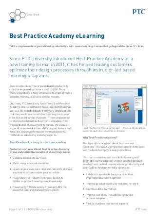 Data Sheet




Best Practice Academy eLearning
Take a step towards organizational productivity – with new eLearning classes that go beyond the picks ‘n’ clicks



Since PTC University introduced Best Practice Academy as a
new training format in 2011, it has helped leading customers
optimize their design processes through instructor-led based
learning programs.

Case studies show how organizational productivity
could be improved by factors of up to 60%. Thus,
many organizations have embraced this type of highly
valuable training to achieve similar results.

Until now, PTC University has offered Best Practice
Academy only as instructor-led, classroom trainings.
We have received feedback from many organizations
that they would see benefit from getting this type of
class to a wider group of people in their organization
to improve individual skills prior to engaging in an
organizational improvement program. This would
allow all users to take their skills beyond feature and      “Best Practices in Mechanical Design” – This new library allows
functions and begin to master the most powerful              users to acquire best practices on demand.

methods as detailed by industry experts.
                                                             Why Best Practice Academy?
Best Practice Academy is now open – online                   This type of training isn’t about features and
                                                             functions – it’s about learning the correct techniques
Customers can now attend Best Practice Academy               and methods to improve design practices.
online and realize the benefits of eLearning classes

•	 Globally accessible 24/7/365                              It’s time to move beyond core skills training and
                                                             begin driving the adoption of best-practice product
•	 Short, easy to absorb modules                             development, so that organizational productivity and
•	 Learn at your own pace: stop and restart training at      your CAD technology are fully optimized.
   any time to accommodate your schedule
                                                             •	 Establish repeatable best practices that
•	 Huge library of industry reference books to                  improveproduct development
   reinforce product development knowledge
                                                             •	 Improve product quality by reducing re-work
•	 Powered by PTC University Precision LMS, the
   powerful learning management system                       •	 Decrease time-to-market

                                                             •	 Improve workflow through best practice
                                                                process adoption

                                                             •	 Reduce burdens on internal experts

Page 1 of 3 | PTCU BPA eLearning                                                                                  PTC.com
 