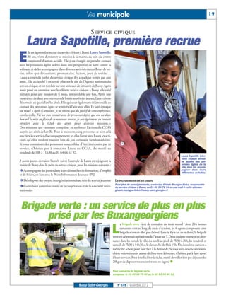 Vie municipale                                                                                                    19


                                                               Service civique
     Laura Sapotille, première recrue
E
       lle est la première recrue du service civique à Bussy. Laura Sapotille,
       20 ans, vient d’entamer sa mission à la mairie, au sein du centre
       communal d’action sociale. Elle y est chargée de prendre contact
avec les personnes âgées isolées dans une perspective de lutte contre la
solitude, et de les accompagner dans diverses activités culturelles et de loi-
sirs, telles que discussions, promenades, lecture, jeux de société…
Laura a entendu parler du service civique il y a quelque temps par une
amie. Elle a cherché à en savoir plus sur le site de l’Agence nationale du
service civique, et est tombée sur une annonce de la mairie de Bussy. Après
avoir passé un entretien avec le référent service civique à Bussy, elle a été
recrutée pour une mission de 6 mois, renouvelable une fois. Après une
expérience de deux ans en centres de loisirs auprès des jeunes, Laura côtoie
désormais au quotidien les aînés. Elle qui avait également déjà travaillé au
contact des personnes âgées se sent très à l’aise avec elles. Et la réciproque
est vraie ! « Après 6 semaines, je ne retiens que du positif de cette expérience,
confie-t-elle. J’ai un bon contact avec les personnes âgées, qui ont vu d’un
bon œil la mise en place de ce nouveau service. Je suis également en contact
régulier avec le Club des aînés pour diverses missions. »
Des missions qui viennent compléter et renforcer l’action du CCAS
auprès des aînés de la ville. Pour le moment, cinq personnes se sont déjà
inscrites à ce service d’accompagnement, et elles fixent avec Laura les acti-
vités qu’elles veulent réaliser lors de ces créneaux hebdomadaires.
Si vous connaissez des personnes susceptibles d’être intéressées par ce
service, n’hésitez pas à contacter Laura au CCAS, du mardi au
vendredi de 10h à 11h30 au 01 64 66 61 92.
                                                                                                                                                  Laura Sapotille inter-
                                                                                                                                                  vient chaque semai-
3 autres jeunes devraient bientôt suivre l’exemple de Laura en rejoignant la                                                                      ne auprès des per-
mairie de Bussy dans le cadre du service civique, pour les missions suivantes :                                                                   sonnes âgées de la

ËAccompagner les jeunes dans leurs démarches de formation, d’emploi
                                                                                                                                                  ville pour les accom-
                                                                                                                                                  pagner dans leurs
                                                                                                                                                  différentes activités.
et de loisirs, en lien avec le Point Information Jeunesse (PIJ)
ËDévelopper des projets intergénérationnels au sein du service jeunesse               Le recrutement est en cours.
ËContribuer au renforcement de la coopération et de la solidarité inter-
                                                                                      Pour plus de renseignements, contactez Gislain Boungou-Boko, responsable
                                                                                      du service civique à Bussy au 01 60 94 72 94 ou par mail à cette adresse :
nationales                                                                            gislain.boungou-boko@bussy-saint-georges.fr




 Brigade verte : un service de plus en plus
       prisé par les Buxangeorgiens
                                                                                           a brigade verte vient de connaître un mois record ! Avec 216 bennes

                                                                                    L      ramassées tout au long du mois d’octobre, les 6 agents composant cette
                                                                                           brigade n’ont en effet pas chômé. Lancée il y a un an et demi, la brigade
                                                                                    verte est désormais opérationnelle 7 jours sur 7. Deux équipes tournent en alter-
                                                                                    nance dans les rues de la ville, du lundi au jeudi de 7h30 à 20h, les vendredi et
                                                                                    samedi de 7h30 à 14h30 et le dimanche de 8h à 15h. Un deuxième camion a
                                                                                    même été acheté pour faire face à la demande. Si vous avez des encombrants,
                                                                                    objets volumineux et autres déchets verts à évacuer, n’hésitez pas à faire appel
                                                                                    à leurs services. Pour leur faciliter la tâche, merci de veiller à ne pas dépasser les
                                                                                    20kg et de déposer vos encombrants en fagots. n

                                                                                    Pour contacter la brigade verte,
                                                                                    composez le 01 60 94 70 00 ou le 06 83 03 46 62


                                                    Bussy Saint-Georges                 N° 149 - Novembre 2012
 