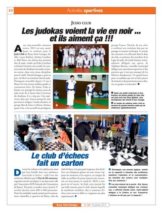 22                                                                  Activités sportives

                                                                        JUDO CLUB

      Les judokas voient la vie en noir ...
              et ils aiment ça !!!
                vec cinq nouvelles ceintures                                                                           groupe France. Patrick, de son côté,

     A          noires, 2012 est une année
                haute en couleurs pour le
     Judo Club de Bussy Saint-Georges. En
                                                                                                                       a confirmé son troisième dan par un
                                                                                                                       passage en examen technique. La remise
                                                                                                                       des ceintures s'est effectuée dans le dojo
     effet, Lucas Brebion, Jérôme Gauthier                                                                             du club, en présence des membres de la
     et Adel Pierre ont obtenu leur premier                                                                            Ligue de judo, de Lynda Amami, maire-
     dan de judo, tandis qu'Erika Gauthier                                                                             adjointe déléguée aux sports, de

                                                      å
     et Jérémy Froment ont accédé à la cein-                                                                           Stéphane Barnier, conseiller municipal
     ture noire de chanbara (secondes ceintu-                                                                          délégué aux associations sportives et des
     res noires, dans cette jeune discipline                                                                           parrains qui n’ont pas manqué de les
     pour le club). Patrick Senegas a, pour sa                                                                         féliciter chaudement. Un grand bravo
     part, été élevé au troisième dan de judo.                                                                         pour ces judokas qui ont su faire preuve
     Pratiquant ensemble depuis 12 ans à                                                                               de ténacité et de persévérance pour obte-
     Bussy, les trois jeunes judokas gradés se                                                                         nir ces grades si recherchés ! n
     connaissent bien. De même, Erika et

                                                                                                                      å Après une petite cérémonie en leur
     Jérémy ont partagé les mêmes cours de
     judo avant de se lancer dans l'aventure
     du chanbara, il y a cinq ans. Une expé-                                                                          honneur, les jeunes gradés du Judo club
                                                                                                                      ont posé avec leur beau diplôme, venu
     rience plus que réussie puisqu’ils sont
                                                                                                                       La remise de ceinture noire a été un
                                                                                                                      récompenser leur travail et leur courage.
     parvenus à intégrer, l'année dernière, le
     groupe élite de Seine-et-Marne. Jérémy,                                                                         moment de grande émotion salué par de
     quant à lui, a été accueilli au prestigieux                                                                      chaleureux applaudissements.




                                                                    å          




                         Le club d’échecs
                          fait un carton
              ivertir les enfants et les adolescents ainsi   club d’échecs n’est pas passé inaperçu, loin de là !   å Développer une pensée logique, amélio-

     D        que leur famille dans une ambiance
              conviviale et festive : voilà l’une des
     ambitions affichées par la Fête de Mi-automne,
                                                             Avec ses échiquiers géants où sont venus s’op-
                                                             poser les amateurs et les experts, ses rangées de
                                                             tables accueillant de jeunes joueurs très concen-
                                                                                                                    rer la capacité à résoudre des problèmes,
                                                                                                                    améliorer l’attention et la concentration :
                                                                                                                    les bienfaits des échecs sont multiples.
                                                                                                                    Avis aux amateurs !
                                                                                                                     Les élus étaient de la partie : Eric Zenon,
     organisée tous les ans depuis 5 ans dans notre ville    trés sur leurs pions, le stand de MGE a rem-
     par l'Association AVB (Amicale des Vietnamiens          porté un vif succès. Au final, cette journée fut
     de Bussy). Très prisé, ce rendez-vous a réuni le 27     une belle réussite pour le club, durant laquelle       conseiller municipal délégué aux commer-
     octobre dernier entre 600 et 800 personnes.             de nombreux membres, élus et amateurs d’é-             ces, a affronté Claude Louis, maire-adjoint
     Parmi les multiples stands animés par les associa-      checs sont venus se défier et s’opposer aux plus       délégué à la Culture et aux Transports.
     tions culturelles et sportives de Bussy, celui du       expérimentés. n                                        L’histoire ne dit pas qui l’a emporté !



                                                        Bussy Saint-Georges             N° 149 - Novembre 2012
 