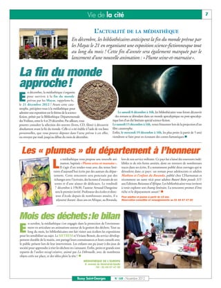 Vie de la cité                                                                                          7


                                                                  L’ACTUALITÉ DE LA MÉDIATHÈQUE
                                              En décembre, les bibliothécaires anticipent la fin du monde prévue par
                                              les Mayas le 21 en organisant une exposition science-fictionnesque tout
                                              au long du mois ! Cette fin d’année sera également marquée par le
                                              lancement d’une nouvelle animation : «Plume seine-et-marnaise».


La fin du monde
approche!
       n décembre, la médiathèque s’organise

E      pour survivre à la fin du monde
       prévue par les Mayas, rappelons-le,
le 21 décembre 2012 ! Avant cette cata-
strophe, précipitez-vous à la médiathèque pour
admirer une exposition sur le thème de la science-                                     Le samedi 8 décembre à 16h, les bibliothécaires vous feront découvrir
fiction, prêtée par la Bibliothèque Départementale                                   des romans se déroulant dans un monde apocalyptique ou post-apocalyp-
des Yvelines, entre le 4 et 29 décembre. Par ailleurs, vous                       tique lors d’un thé littéraire spécial science-fiction.
pourrez consulter la sélection des œuvres (livres, CD, films) à découvrir         Le samedi 15 décembre à 16h, venez frissonner lors de la projection d’un
absolument avant la fin du monde. Celle-ci a été établie à l’aide de vos listes   film catastrophe.
personnelles, que vous pouvez déposer dans l’urne prévue à cet effet,             Enfin, le mercredi 19 décembre à 16h, les plus petits (à partir de 5 ans)
ou envoyer par mail, jusqu’au début du mois de décembre.                          viendront se faire peur en écoutant des contes fantastiques.n



  Les « plumes » du département à l’honneur
                                     a médiathèque vous propose une nouvelle ani-         lors de son service militaire. Ce pays lui a laissé des souvenirs indé-

                             L       mation, baptisée «Plume seine-et-marnaise».
                                     Il s’agit d’un rendez-vous avec des textes litté-
                              raires d’aujourd’hui écrits par des auteurs du dépar-
                                                                                          lébiles et de très fortes amitiés, dont on retrouve de nombreuses
                                                                                          traces dans ses écrits. Il a notamment publié deux ouvrages qui se
                                                                                          déroulent dans ce pays : un roman pour adolescents et adultes
                              tement. Cette rencontre sera ponctuée par des               Mathieu et l’enfant du Rwanda, publié chez L’Harmattan et
                               échanges avec l’écrivain, des lectures d’extraits de ses   récemment un autre récit pour adultes Butaré Boîte postale 315
                               textes et d’une séance de dédicaces. Le vendredi           aux Editions Ruisseaux d’Afrique. Les bibliothécaires vous invitent
                                7 décembre à 19h30, l’auteur Arnaud Dangoisse             à venir explorer son champ littéraire. La rencontre promet d’être
                                sera le premier invité. Professeur des écoles et direc-   riche et le dépaysement assuré ! n
                                teur d’école depuis de nombreuses années, il a            Pour adultes et jeunes à partir de 15 ans.
                                 séjourné durant deux ans en Afrique, au Rwanda,          Réservation conseillée et renseignements au 01 64 67 47 00




Mois des déchets:le bilan
       n octobre, la médiathèque s’est engagée dans la protection de l’environne-

E      ment en articulant ses animations autour de la gestion des déchets. Tout au
       long du mois, les bibliothécaires ont fait visiter aux écoliers les expositions
pour les sensibiliser au sujet. Le SIETREM et Viviane Benoit, du service dévelop-
pement durable de la mairie, ont partagé leurs connaissances et leurs conseils avec
le public présent lors de leur intervention. Les enfants ont pu jouer à des jeux de
société pour apprendre à trier les déchets en s’amusant. Enfin, petits et grands sont
repartis de l’atelier recup’créative, animé par La Débrouille, avec de nombreux
objets créés sur place, et des idées plein la tête ! n
                                                        MÉDIATHÈQUE DE L’EUROPE
                                                        6, avenue du Général-de-Gaulle
                                                                 Tél : 01 64 67 47 00



                                                   Bussy Saint-Georges              N° 149 - Novembre 2012
 