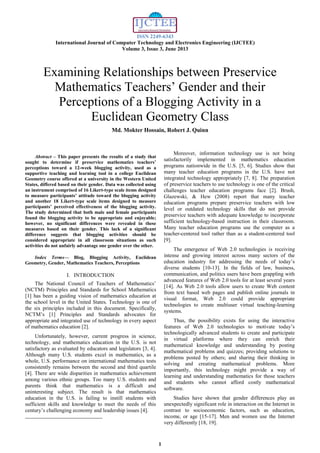 ISSN 2249-6343
International Journal of Computer Technology and Electronics Engineering (IJCTEE)
Volume 3, Issue 3, June 2013
1

Abstract – This paper presents the results of a study that
sought to determine if preservice mathematics teachers’
perceptions toward a 12-week blogging activity, used as a
supportive teaching and learning tool in a college Euclidean
Geometry course offered at a university in the Western United
States, differed based on their gender. Data was collected using
an instrument comprised of 16 Likert-type scale items designed
to measure participants’ attitude toward the blogging activity
and another 18 Likert-type scale items designed to measure
participants’ perceived effectiveness of the blogging activity.
The study determined that both male and female participants
found the blogging activity to be appropriate and enjoyable;
however, no significant differences were revealed in these
measures based on their gender. This lack of a significant
difference suggests that blogging activities should be
considered appropriate in all classroom situations as such
activities do not unfairly advantage one gender over the other.
Index Terms— Blog, Blogging Activity, Euclidean
Geometry, Gender, Mathematics Teachers, Perceptions
I. INTRODUCTION
The National Council of Teachers of Mathematics’
(NCTM) Principles and Standards for School Mathematics
[1] has been a guiding vision of mathematics education at
the school level in the United States. Technology is one of
the six principles included in this document. Specifically,
NCTM’s [1] Principles and Standards advocates for
appropriate and integrated use of technology in every aspect
of mathematics education [2].
Unfortunately, however, current progress in science,
technology, and mathematics education in the U.S. is not
satisfactory as evaluated by educators and legislators [3, 4].
Although many U.S. students excel in mathematics, as a
whole, U.S. performance on international mathematics tests
consistently remains between the second and third quartile
[4]. There are wide disparities in mathematics achievement
among various ethnic groups. Too many U.S. students and
parents think that mathematics is a difficult and
uninteresting subject. The result is that mathematics
education in the U.S. is failing to instill students with
sufficient skills and knowledge to meet the needs of this
century’s challenging economy and leadership issues [4].
Moreover, information technology use is not being
satisfactorily implemented in mathematics education
programs nationwide in the U.S. [5, 6]. Studies show that
many teacher education programs in the U.S. have not
integrated technology appropriately [7, 8]. The preparation
of preservice teachers to use technology is one of the critical
challenges teacher education programs face [2]. Brush,
Glazewski, & Hew (2008) report that many teacher
education programs prepare preservice teachers with low
level or outdated technology skills that do not provide
preservice teachers with adequate knowledge to incorporate
sufficient technology-based instruction in their classroom.
Many teacher education programs use the computer as a
teacher-centered tool rather than as a student-centered tool
[9].
The emergence of Web 2.0 technologies is receiving
intense and growing interest across many sectors of the
education industry for addressing the needs of today’s
diverse students [10-13]. In the fields of law, business,
communication, and politics users have been grappling with
advanced features of Web 2.0 tools for at least several years
[14]. As Web 2.0 tools allow users to create Web content
from text based web pages and publish online journals in
visual format, Web 2.0 could provide appropriate
technologies to create multiuser virtual teaching-learning
systems.
Thus, the possibility exists for using the interactive
features of Web 2.0 technologies to motivate today’s
technologically advanced students to create and participate
in virtual platforms where they can enrich their
mathematical knowledge and understanding by posting
mathematical problems and quizzes; providing solutions to
problems posted by others; and sharing their thinking in
solving and creating mathematical problems. More
importantly, this technology might provide a way of
learning and understanding mathematics for those teachers
and students who cannot afford costly mathematical
software.
Studies have shown that gender differences play an
unexpectedly significant role in interaction on the Internet in
contrast to socioeconomic factors, such as education,
income, or age [15-17]. Men and women use the Internet
very differently [18, 19].
Examining Relationships between Preservice
Mathematics Teachers’ Gender and their
Perceptions of a Blogging Activity in a
Euclidean Geometry Class
Md. Mokter Hossain, Robert J. Quinn
 