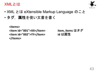 XMLとは
• XML とは eXtensible Markup Language のこと
• タグ，属性を使い文書を書く
43
<items>
<item id="001">XX</item>
<item id="002">YY</item>...