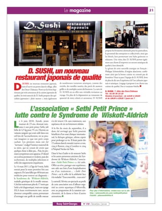 Le magazine                                                                                                      21




                                                                                                                         propose les livraisons à domicile pour les particuliers,
                                                                                                                         le personnel des entreprises et collectivités, ainsi que
                                                                                                                         les hôtels, leur permettant une halte goûteuse et
                                                                                                                         relaxante. Une visite chez D. SUSHI permet égale-
                                                                                                                         ment aux clients d’emporter ces saveurs asiatiques de
                                                                                                                         qualité à leur domicile.
                                                                                                                         Le gérant de cette nouvelle enseigne est français :
     D. SUSHI, un nouveau                                                                                                Philippe Schittenhelm, d’origine alsacienne, confir-
                                                                                                                         mant ainsi que la bonne cuisine ne connaît pas de

 restaurant japonais de qualité                                                                                          frontières ! Pour sa part, l’équipe de D. SUSHI, forte
                                                                                                                         de plus de dix ans d’expérience de l’art culinaire japo-



D
                                                              de nombreuses variations asiatiques, comme des             nais et asiatique, s’engage à proposer à ses clients une
                                                                                                                         cuisine de qualité, fine et toujours fraîche.n
           .SUSHI, un nouveau restaurant japonais,
           vient d’ouvrir ses portes dans le village, allée   raviolis, des nouilles sautées, des pavés de saumon
           des Deux-Châteaux. Porté sur les fonts bap-        grillés et de multiples autres déclinaisons. La carte de
                                                              D. SUSHI est en effet une véritable invitation au          D. SUSHI, 7, Allée des Deux-Châteaux
tismaux par trois amoureux de la cuisine japonaise de                                                                    Tél : 01 60 36 15 18
qualité, les trois associés de D. Sushi propose des spé-      voyage. En plus de la dégustation au restaurant de         Horaires d’ouverture : de 11h30 à 14h30
cialités japonaises « faites maison », mais également         quantité de mets colorés et savoureux, D. SUSHI            et de 18h30 à 22h30 7 jours sur 7




      L’association « Sethi Petit Prince »
lutte contre le Syndrome de Wiskott-Aldrich
      e 6 juin 2010, Azizah, jeune                 n’a été trouvé. Or, sans traitement, son

L     maman de 23 ans, donnait nais-
      sance à son petit prince Sethi, joli
bébé de 4,5 kg pour 55 cm. Hormis un
                                                   espérance de vie est fortement réduite.
                                                   A la fin du mois de septembre, il a
                                                   donc été envisagé que Sethi pourrait
vaisseau sanguin qui avait cédé dans son           bénéficier d’un essai clinique internatio-
œil lors de l'accouchement, on ne pou-             nal, la thérapie génique, ultime espoir
vait imaginer ce que son petit corps               pour prolonger sa vie. Il ferait partie des
cachait. Les premiers mois ont été                 15 enfants dans le monde à suivre ce test,
"normaux", malgré l'instinct maternel de           cinq à Boston, cinq à Londres et cinq
sa mère, qui ne cessait de croire que              à l’hôpital Necker de Paris.
quelque chose n'allait pas... Puis, les pre-
miers symptômes sont apparus. D'abord              Dans le but d'aider et de soutenir Sethi
un eczéma persistant et virulent, puis des         et les autres personnes atteintes du Syn-
ecchymoses, de multiples infections et             drome de Wiskott-Aldrich, l’associa-
enfin des saignements inquiétants.                 tion «Sethi Petit Prince» a été créée.
                                                   Offrir un rêve, partager une expérience,
Le 14 mars 2011, à l'âge de 9 mois, Sethi
                                                   une aide aux frais d'une hospitalisation
entrait pour la toute première fois aux
                                                   ou d'un traitement… « Sethi Petit
urgences. Il n'aura fallu que 48 heures aux
médecins pour trouver un diagnostic :              Prince » est le reflet de la solidarité face
le Syndrome de Wiskott-Aldrich,                    à la maladie ! Tous ensemble... tous unis !
maladie génétique de la moelle osseuse.            Le samedi 2 février, un spectacle au profit
Cela fait maintenant plus de 17 mois que           de cette association sera d’ailleurs orga-
Sethi a été diagnostiqué, mais son typage          nisé au centre aquatique d’Alfortville,
HLA étant extrêmement rare, aucun                  avec au programme de la natation syn-             Pour plus d’informations, rendez-vous sur le site
donneur compatible connu permettant                chronisée, de la danse et bien d’autres           http://princesethi.wix.com/sethi-petit-prince
d'envisager une greffe de moelle osseuse           animations.n                                      Courriel : princesethi@live.fr



                                                          Bussy Saint-Georges                N° 150 - Décembre / Janvier
 