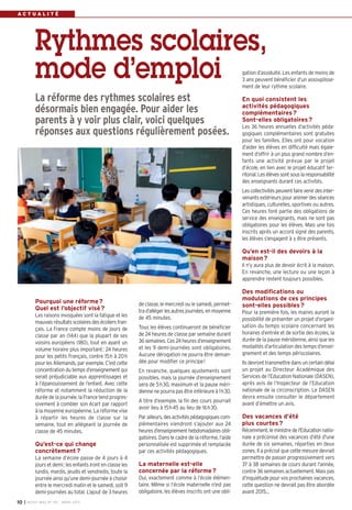 ACTUALITÉ




           Rythmes scolaires,
           mode d’emploi                                                                                     gation d’assiduité. Les enfants de moins de
                                                                                                             3 ans peuvent bénéficier d’un assouplisse-
                                                                                                             ment de leur rythme scolaire.

           La réforme des rythmes scolaires est                                                              En quoi consistent les
                                                                                                             activités pédagogiques
           désormais bien engagée. Pour aider les                                                            complémentaires ?
           parents à y voir plus clair, voici quelques                                                       Sont-elles obligatoires ?
                                                                                                             Les 36 heures annuelles d’activités péda-
           réponses aux questions régulièrement posées.                                                      gogiques complémentaires sont gratuites
                                                                                                             pour les familles. Elles ont pour vocation
                                                                                                             d’aider les élèves en difficulté mais égale-
                                                                                                             ment d’offrir à un plus grand nombre d’en-
                                                                                                             fants une activité prévue par le projet
                                                                                                             d’école, en lien avec le projet éducatif ter-
                                                                                                             ritorial. Les élèves sont sous la responsabilité
                                                                                                             des enseignants durant ces activités.
                                                                                                             Les collectivités peuvent faire venir des inter-
                                                                                                             venants extérieurs pour animer des séances
                                                                                                             artistiques, culturelles, sportives ou autres.
                                                                                                             Ces heures font partie des obligations de
                                                                                                             service des enseignants, mais ne sont pas
                                                                                                             obligatoires pour les élèves. Mais une fois
                                                                                                             inscrits après un accord signé des parents,
                                                                                                             les élèves s’engagent à y être présents.

                                                                                                             Qu’en est-il des devoirs à la
                                                                                                             maison ?
                                                                                                             Il n’y aura plus de devoir écrit à la maison.
                                                                                                             En revanche, une lecture ou une leçon à
                                                                                                             apprendre restent toujours possibles.

                                                                                                             Des modifications ou
           Pourquoi une réforme ?                                                                            modulations de ces principes
                                                            de classe, le mercredi ou le samedi, permet-     sont-elles possibles ?
           Quel est l’objectif visé ?                       tra d’alléger les autres journées, en moyenne    Pour la première fois, les maires auront la
           Les raisons invoquées sont la fatigue et les     de 45 minutes.                                   possibilité de présenter un projet d’organi-
           mauvais résultats scolaires des écoliers fran-
                                                            Tous les élèves continueront de bénéficier       sation du temps scolaire concernant les
           çais. La France compte moins de jours de
                                                            de 24 heures de classe par semaine durant        horaires d’entrée et de sortie des écoles, la
           classe par an (144) que la plupart de ses
                                                            36 semaines. Ces 24 heures d’enseignement        durée de la pause méridienne, ainsi que les
           voisins européens (180), tout en ayant un
                                                            et les 9 demi-journées sont obligatoires.        modalités d’articulation des temps d’ensei-
           volume horaire plus important: 24 heures
                                                            Aucune dérogation ne pourra être deman-          gnement et des temps périscolaires.
           pour les petits Français, contre 15h à 20h
           pour les Allemands, par exemple. C’est cette     dée pour modifier ce principe!                   Ils devront transmettre dans un certain délai
           concentration du temps d’enseignement qui        En revanche, quelques ajustements sont           un projet au Directeur Académique des
           serait préjudiciable aux apprentissages et       possibles, mais la journée d’enseignement        Services de l’Education Nationale (DASEN),
           à l’épanouissement de l’enfant. Avec cette       sera de 5h30, maximum et la pause méri-          après avis de l’Inspecteur de l’Education
           réforme et notamment la réduction de la          dienne ne pourra pas être inférieure à 1h30.     nationale de la circonscription. Le DASEN
           durée de la journée, la France tend progres-                                                      devra ensuite consulter le département
                                                            A titre d’exemple, la fin des cours pourrait
           sivement à combler son écart par rapport                                                          avant d’émettre un avis.
                                                            avoir lieu à 15h45 au lieu de 16h30.
           à la moyenne européenne. La réforme vise
           à répartir les heures de classe sur la           Par ailleurs, des activités pédagogiques com-    Des vacances d’été
           semaine, tout en allégeant la journée de         plémentaires viendront s’ajouter aux 24          plus courtes ?
           classe de 45 minutes.                            heures d’enseignement hebdomadaires obli-        Récemment, le ministre de l'Education natio-
                                                            gatoires. Dans le cadre de la réforme, l’aide    nale a préconisé des vacances d'été d'une
           Qu’est-ce qui change                             personnalisée est supprimée et remplacée         durée de six semaines, réparties en deux
           concrètement ?                                   par ces activités pédagogiques.                  zones. Il a précisé que cette mesure devrait
           La semaine d’école passe de 4 jours à 4                                                           permettre de passer progressivement vers
           jours et demi; les enfants iront en classe les   La maternelle est-elle                           37 à 38 semaines de cours durant l'année,
           lundis, mardis, jeudis et vendredis, toute la    concernée par la réforme ?                       contre 36 semaines actuellement. Mais pas
           journée ainsi qu’une demi-journée à choisir      Oui, exactement comme à l’école élémen-          d’inquiétude pour vos prochaines vacances,
           entre le mercredi matin et le samedi, soit 9     taire. Même si l’école maternelle n’est pas      cette question ne devrait pas être abordée
           demi-journées au total. L’ajout de 3 heures      obligatoire, les élèves inscrits ont une obli-   avant 2015…
10   I BUSSY MAG N° 152 - MARS 201 3
 