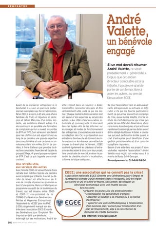 RENCONTRE




                                                                                                            André
                                                                                                            Valette,
                                                                                                            un bénévole
                                                                                                            engagé
                                                                                                            Si un mot devait résumer
                                                                                                            André Valette, ce serait
                                                                                                            probablement « générosité ».
                                                                                                            Depuis que cet ancien
                                                                                                            directeur comptable est à la
                                                                                                            retraite, il passe une grande
                                                                                                            partie de son temps libre à
                                                                                                            aider les autres, au sein de
                                                                                                            l’association EGEE.

          Avant de se consacrer activement à ce            lette répond dans un sourire : « Aider,          De plus, l’association vient en aide aux gé-
          bénévolat, il a suivi un parcours profes-        transmettre, rencontrer des gens et être         rants, entrepreneurs ou artisans en diffi-
          sionnel exemplaire qui force l’admiration.       véritablement utile, voilà ce qui me mo-         culté. « Ce qui me touche particulière-
          Né en 1937, il a repris, à 23 ans, une affaire   tive ! Chaque membre de l’association met        ment, ce qui arrive souvent en ces temps
          familiale de fruits et légumes en demi-          son savoir et son expertise au service des       de crise, avoue André Valette, c’est la so-
          gros et détail. Mais issu d’un milieu mo-        autres. » Aux côtés d’anciens cadres, in-        litude du chef d’entreprise qui n’ose pas
          deste, ses ambitions étaient autres. Il a        dustriels et commerçants, il intervient          parler de ses difficultés financières, et en-
          alors entrepris en parallèle une formation       dans les lycées afin de les informer sur         core moins à son banquier, et qui se trouve
          de comptable qui lui a ouvert les portes         les rouages et modes de fonctionnement           rapidement submergé par les dettes avant
          du BTP en 1970. Son sérieux et son talent        des entreprises. L’association aide aussi à      d’être obligé de déposer le bilan. » Une is-
          pour les chiffres lui ont apporté tout au        la rédaction des CV, la préparation aux          sue qui peut parfois être évitée quand le
          long de sa carrière une grande expertise         entretiens d’embauche et donnent des in-         chef d’entreprise peut bénéficier d’une
          dans son domaine et une certaine recon-          formations sur les réseaux permettant de         gestion prévisionnelle et d’un contrôle
          naissance dans son milieu. En fin de car-        trouver du travail plus facilement… EGEE         budgétaire rigoureux…
          rière, il finira d’ailleurs par prendre la di-   soutient également les créateurs d’entre-        Besoin d’une aide dans vos projets ? Vous
          rection comptable, financière et fiscale du      prise en les aidant à structurer leur projet,    souhaitez rejoindre l’association ? André
          groupe Eiffage, 4e grand groupe européen         faire une étude de marché, évaluer le po-        Valette vous reçoit, sur rendez-vous, à la
          de BTP. C’est ce qui s’appelle une consé-        tentiel de clientèle, choisir la localisation,   mairie de Bussy Saint-Georges.
          cration !                                        la forme juridique adéquate…                     Renseignements : 01 64 66 24 24
          Une retraite utile,
          aux services des autres
          Avec l’année 2000 est venue l’heure d’une
          retraite bien méritée ! Après une carrière          EGEE: une association qui ne connaît pas la crise!
          aussi remplie que brillante, il aurait pu dé-       Association nationale, EGEE (Entente des Générations pour l’Emploi et
          cider de ranger son attaché-case, ses li-           l’Entreprise) compte 2 000 membres dans l’Hexagone, 200 en région
          vres de compte et passer ses journées au            parisienne et 20 en Seine-et-Marne. Son action : développer un
          bord d’une piscine. Mais ce n’était pas un                   bénévolat économique avec une finalité sociale.
          programme au goût de ce boulimique du                              Ses missions :
          travail, qui est devenu entre 2000                                   • préparer les jeunes à la vie professionnelle ;
          et 2007 1er vice-président de la                                       • accompagner les demandeurs d’emploi ;
          CGPME (Confédération Générale des                                       • apporter un soutien à la création ou à la reprise
          Petites et Moyennes Entreprises),                                        d’entreprise ;
          l’équivalent du MEDEF pour les PME.                                      • apporter une aide méthodologique à l’élaboration
          2 000 a également marqué son en-                                         d’un business plan ; conseil pour l’élaboration d’un
          trée dans l’association EGEE (Entente                                   plan de financement ; aide à la constitution de
          des Générations pour l’Emploi et l’En-                                 demande de crédits bancaires.
          treprise) en tant que bénévole.                                        Site internet: www.egee.asso.fr
          Interrogé sur ses motivations, André Va-
20 I   BUSSY MAG N° 152 - MA RS 2013
 