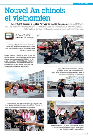 EN IMAGES




Nouvel An chinois
et vietnamien
         Bussy Saint-Georges a célébré l’arrivée de l’année du serpent, le samedi 16 février,
sous une météo somme toute clémente. Un après-midi dédié à la culture asiatique, avec démonstrations
                    d’arts martiaux, musique traditionnelle, stands de jeux et autre danse du lion…


                 Ce Nouvel An 2013
                 est visible sur Bussy TV


    Dominique Bijard, conseiller municipal, au
  milieu des membres de l’association Arcao,
 dont la prestation toute en souplesse a lancé
                        cet après-midi de fête.


Dans la tradition chinoise, la danse du lion est
censée apporter chance, bonheur, prospérité et
chasser les mauvais esprits. L’histoire ne dit
pas si elle a été respectée à Bussy, mais les 6
lions présents ont mis une sacrée ambiance
dans les rues du centre-ville, suivis par une
foule impressionnée  par le spectacle.
                                                                      Après cette mémorable danse des lions,
                                                                      place aux jeunes filles du Team Phoenix,
                                                              association buxangeorgienne pratiquant les arts
                                                                         martiaux artistiques et acrobatiques.




Le Conservatoire Jean-Sébastien-Bach, qui dispense des
cours d’instruments traditionnels asiatiques, a gratifié le
public de quelques airs de pipa et de guzheng.




                                                              Des commerçants de la rue Jean-Monnet étaient
                                                              étroitement associés à cette fête et ont proposé
                                                                          aux familles une série d’animations.


                                                                                           BU SSY MAG N° 152 - MARS 201 3   I 7
 