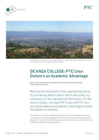 PTC.comPage 1 of 2 | Academic Advantage – De Anza College
Case Study
DE ANZA COLLEGE: PTC Creo®
Delivers an Academic Advantage
Gary Lamit, Instructor and Department Head, De Anza College –
Cupertino, California
Meeting the demands of the engineering indus-
try and being able to teach more efficiently is a
necessity for any educational institution. For De
Anza College, utilizing PTC Creo and PTC Uni-
versity provides an academic advantage to meet
the needs of industry.
Since 1984, the Computer-Aided Design program at De Anza College has evolved
continuously to meet the changing needs of the local Silicon Valley engineering and
design firms. Over 10,000 students and professionals have been trained both in class
and through distance learning programs.
Silicon Valley- home to many of the world’s largest technology corporations as well as thousands of
small startups all in the backyard of De Anza College.
 