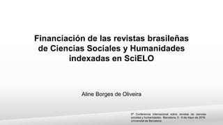 6ª Conferencia internacional sobre revistas de ciencias
sociales y humanidades - Barcelona, 5 - 6 de mayo de 2016
Universitat de Barcelona
Financiación de las revistas brasileñas
de Ciencias Sociales y Humanidades
indexadas en SciELO
Aline Borges de Oliveira
 