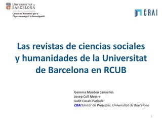 Las revistas de ciencias sociales
y humanidades de la Universitat
de Barcelona en RCUB
1
Gemma Masdeu Canyelles
Josep Coll Mestre
Judit Casals Parladé
CRAI Unitat de Projectes. Universitat de Barcelona
 