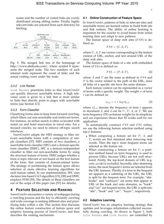 6
nodes and the number of visited links are evenly
distributed among sibling nodes. Finally, highly
relevant links are selected from each directory for
fetching.
abebooks.com
91(50)
#
8(4)
books
47(26)
servlet
9(5)
products
9(5)
authors
4(2)
find
11(6)
features
3(2)
#
26(14)
RareBooks
3(2)
help
5(3)
docs
10(5)
sitemap
3(2)
Fig. 3: The merged link tree of the homepage of
http://www.abebooks.com/, where symbol # repre-
sents the merged node. The two numbers of each
internal node represent the count of links and the
actual visiting count under the node.
3.3.2 Link Ranker
Link Ranker prioritizes links so that SmartCrawler
can quickly discover searchable forms. A high rele-
vance score is given to a link that is most similar
to links that directly point to pages with searchable
forms (see Section 4.3).
3.3.3 Form Classiﬁer
Classifying forms aims to keep form focused crawling,
which ﬁlters out non-searchable and irrelevant forms.
For instance, an airfare search is often co-located with
rental car and hotel reservation in travel sites. For a
focused crawler, we need to remove off-topic search
interfaces.
SmartCrawler adopts the HIFI strategy to ﬁlter rel-
evant searchable forms with a composition of sim-
ple classiﬁers [37]. HIFI consists of two classiﬁers, a
searchable form classiﬁer (SFC) and a domain-speciﬁc
form classiﬁer (DSFC). SFC is a domain-independent
classiﬁer to ﬁlter out non-searchable forms by using
the structure feature of forms. DSFC judges whether a
form is topic relevant or not based on the text feature
of the form, that consists of domain-related terms.
The strategy of partitioning the feature space allows
selection of more effective learning algorithms for
each feature subset. In our implementation, SFC uses
decision tree based C4.5 algorithm [15], [38] and DSFC
employs SVM [39]. The details of these classiﬁers are
out of the scope of this paper (see [37] for details).
4 FEATURE SELECTION AND RANKING
SmartCrawler encounters a variety of webpages during
a crawling process and the key to efﬁciently crawling
and wide coverage is ranking different sites and prior-
itizing links within a site. This section ﬁrst discusses
the online feature construction of feature space and
adaptive learning process of SmartCrawler, and then
describes the ranking mechanism.
4.1 Online Construction of Feature Space
In SmartCrawler, patterns of links to relevant sites and
searchable forms are learned online to build both site
and link rankers. The ability of online learning is
important for the crawler to avoid biases from initial
training data and adapt to new patterns.
The feature space of deep web sites (FSS) is de-
ﬁned as:
FSS = {U, A, T}, (1)
where U, A, T are vectors corresponding to the feature
context of URL, anchor, and text around URL of the
deep web sites.
The feature space of links of a site with embedded
forms (FSL) is deﬁned as:
FSL = {P, A, T}, (2)
where A and T are the same as deﬁned in FSS and
P is the vector related to the path of the URL, since
all links of a speciﬁc site have the same domain.
Each feature context can be represented as a vector
of terms with a speciﬁc weight. The weight w of term
t can be deﬁned as:
wt,d = 1 + log tft,d, (3)
where tft,d denotes the frequency of term t appears
in document d, and d can be U, P, A, or T. We use
term frequency (TF) as feature weight for its simplicity
and our experience shows that TF works well for our
application.
To automatically construct FSS and FSL online,
we use the following feature selection method using
top-k features:
• When computing a feature set for P, A, and
T, words are ﬁrst stemmed after removing stop
words. Then the top-k most frequent terms are
selected as the feature set.
• When constructing a feature set for U, a parti-
tion method based on term frequency is used to
process URLs, because URLs are not well struc-
tured. Firstly, the top-level domain of URL (e.g.
com, co.uk) is excluded. Secondly, after stemming
terms, the most frequent k terms are selected from
the URL features. Thirdly, if a term in the frequent
set appears as a substring of the URL, the URL
is split by the frequent term. For example, “abe-
books” and “carbuyer” are terms that appear in
URL of the book and auto domains, as “book”
and “car” are frequent terms, the URL is split into
“abe”, “book” and “car”, “buyer”, respectively.
4.2 Adaptive Learning
SmartCrawler has an adaptive learning strategy that
updates and leverages information collected success-
fully during crawling. As shown in Figure 1, both
Site Ranker and Link Ranker are controlled by
IEEE Transactions on Services Computing Volume: PP Year: 2015
 