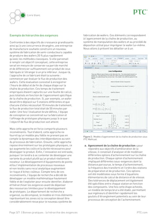 Page 3/7 | Bonnes pratiques : la hiérarchie des exigences
Livre blanc
PTC.com
Exemple de hiérarchie des exigences
Confrontée à des objectifs de croissance grandissants
ainsi qu’à une concurrence étrangère, une entreprise
de manufacture souhaite construire un nouveau
système de fabrication de semi-conducteurs capable
de produire des wafers 20 % plus rapidement
qu’avec les méthodes classiques. Si elle parvenait
à remplir cet objectif conceptuel, cette entreprise
serait en mesure de conserver sa part de marché
et de différencier suffisamment son produit de ceux
fabriqués à l’étranger à un prix inférieur. Jusque-là,
l’approche de ce fabricant était la suivante :
commencer par évaluer le flux de production des
wafers. Cette évaluation consistait à enregistrer
l’heure de début et de fin de chaque étape sur la
chaîne de production. Ces temps de traitement
empiriques étaient capturés sur une feuille de calcul,
puis totalisés en fonction de l’agencement spécifique
de la chaîne de production. Si, par exemple, un wafer
devait être déplacé sur 5 stations différentes et que
chacune d’elles nécessitait 10 minutes de traitement,
le flux de production total était de 50 minutes par
wafer. Une fois l’évaluation brute définie, l’équipe
de conception se concentrait sur la fabrication et
l’affinage de prototypes physiques jusqu’à ce que
l’objectif de flux de production soit atteint.
Mais cette approche en force comporte plusieurs
inconvénients. Tout d’abord, cette approche ne
fournit qu’un modèle peu fidèle ne prenant pas en
compte la dynamique des interdépendances au sein
du processus de fabrication. Ensuite, cette approche
repose énormément sur les prototypes physiques, ce
qui augmente les coûts et la durée nécessaires pour
développer le produit. Enfin, l’innovation est entravée,
puisque l’on tendra à se contenter de développer une
variante du produit plutôt qu’un produit réellement
novateur. Le développement d’équipements de pointe
et/ou l’implémentation de processus nouveaux
et non testés sans recul analytique augmentent
le risque d’échec coûteux. Compte tenu de ces
inconvénients, l’équipe de recherche a décidé de
développer un modèle mathématique hautement
fidèle et de l’exploiter pour ensuite identifier, élaborer
et hiérarchiser les exigences avant de dépenser
des ressources limitées pour le développement
de prototypes. Le département de recherche a
organisé, ou décomposé, le modèle en trois éléments
représentant les zones où la conception devait être
considérablement revue pour le nouveau système de
fabrication de wafers. Ces éléments correspondaient
à l’agencement de la chaîne de production, au
système de manipulation des wafers et au procédé de
déposition utilisé pour imprégner le wafer lui-même.
Nous allons à présent les détailler un à un.
Figure 2 : Modèle d’agencement de la chaîne de production sous
PTC Mathcad.
a.	 Agencement de la chaîne de production : pour
répondre aux objectifs d’amélioration de la
vitesse, il convenait d’analyser et de modéliser
différentes options d’acheminement sur la chaîne
de production. Chaque option d’acheminement
impliquait différentes sous-exigences dont la
distance parcourue, le temps d’acheminement,
la fréquence des transferts et l’ordre des stations
de préparation et de production. Ces options
ont été modélisées sous forme d’équations
élémentaires de calcul de distance et de vitesse.
Des tolérances de déplacement ont également
été spécifiées entre chaque station en fonction
des composants. Une fois cette étape achevée,
un modèle de temps brut a été établi, permettant
aux ingénieurs d’identifier rapidement les
goulots d’étranglement potentiels au sein de leur
processus de conception de l’acheminement.
 