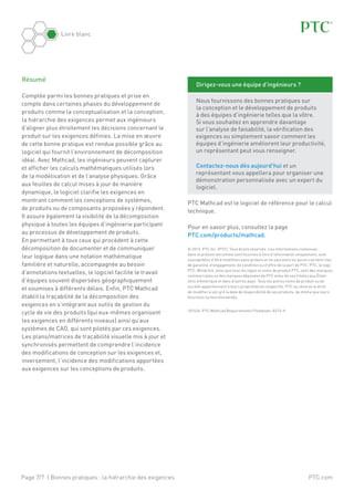 Page 7/7 | Bonnes pratiques : la hiérarchie des exigences
Livre blanc
PTC.com
PTC Mathcad est le logiciel de référence pour le calcul
technique.
Pour en savoir plus, consultez la page
PTC.com/products/mathcad.
© 2013, PTC Inc. (PTC). Tous droits réservés. Les informations contenues
dans le présent document sont fournies à titre d’information uniquement, sont
susceptibles d’être modifiées sans préavis et ne sauraient en aucun cas tenir lieu
de garantie, d’engagement, de condition ou d’offre de la part de PTC. PTC, le logo
PTC, Windchill, ainsi que tous les logos et noms de produit PTC, sont des marques
commerciales ou des marques déposées de PTC et/ou de ses filiales aux États-
Unis d’Amérique et dans d’autres pays. Tous les autres noms de produit ou de
société appartiennent à leurs propriétaires respectifs. PTC se réserve le droit
de modifier à son gré la date de disponibilité de ses produits, de même que leurs
fonctions ou fonctionnalités.
J01636-PTC Mathcad Requirements Flowdown-0213-fr
Résumé
Comptée parmi les bonnes pratiques et prise en
compte dans certaines phases du développement de
produits comme la conceptualisation et la conception,
la hiérarchie des exigences permet aux ingénieurs
d’aligner plus étroitement les décisions concernant le
produit sur les exigences définies. La mise en œuvre
de cette bonne pratique est rendue possible grâce au
logiciel qui fournit l’environnement de décomposition
idéal. Avec Mathcad, les ingénieurs peuvent capturer
et afficher les calculs mathématiques utilisés lors
de la modélisation et de l’analyse physiques. Grâce
aux feuilles de calcul mises à jour de manière
dynamique, le logiciel clarifie les exigences en
montrant comment les conceptions de systèmes,
de produits ou de composants proposées y répondent.
Il assure également la visibilité de la décomposition
physique à toutes les équipes d’ingénierie participant
au processus de développement de produits.
En permettant à tous ceux qui procèdent à cette
décomposition de documenter et de communiquer
leur logique dans une notation mathématique
familière et naturelle, accompagnée au besoin
d’annotations textuelles, le logiciel facilite le travail
d’équipes souvent dispersées géographiquement
et soumises à différents délais. Enfin, PTC Mathcad
établit la traçabilité de la décomposition des
exigences en s’intégrant aux outils de gestion du
cycle de vie des produits (qui eux-mêmes organisent
les exigences en différents niveaux) ainsi qu’aux
systèmes de CAO, qui sont pilotés par ces exigences.
Les plans/matrices de traçabilité visuelle mis à jour et
synchronisés permettent de comprendre l’incidence
des modifications de conception sur les exigences et,
inversement, l’incidence des modifications apportées
aux exigences sur les conceptions de produits.
Dirigez-vous une équipe d’ingénieurs ?
Nous fournissons des bonnes pratiques sur
la conception et le développement de produits
à des équipes d’ingénierie telles que la vôtre.
Si vous souhaitez en apprendre davantage
sur l’analyse de faisabilité, la vérification des
exigences ou simplement savoir comment les
équipes d’ingénierie améliorent leur productivité,
un représentant peut vous renseigner.
Contactez-nous dès aujourd’hui et un
représentant vous appellera pour organiser une
démonstration personnalisée avec un expert du
logiciel.
 