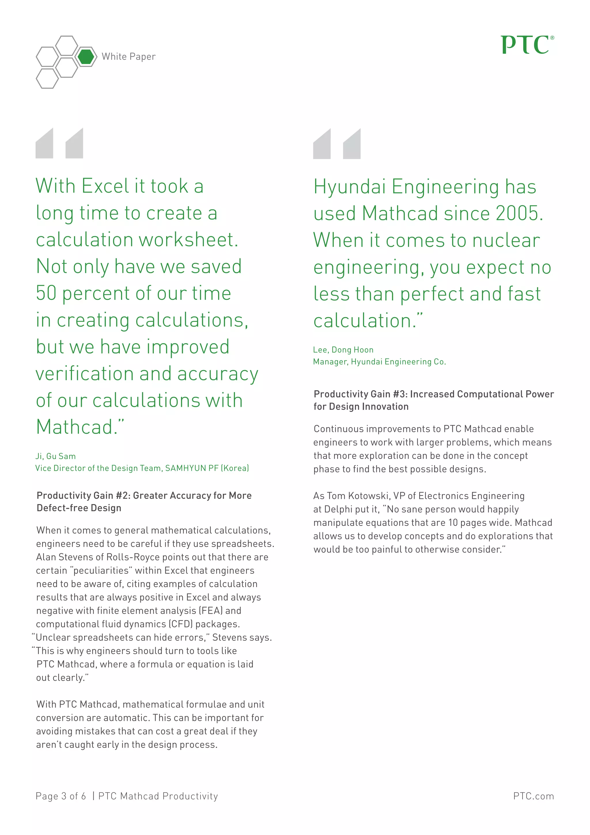 White Paper

“

	 ith Excel it took a
W
long time to create a
calculation worksheet.
Not only have we saved
50 percent of our time
in creating calculations,
but we have improved
verification and accuracy
of our calculations with
Mathcad.”	
	 Gu Sam
Ji,
Vice Director of the Design Team, SAMHYUN PF (Korea)

Productivity Gain #2: Greater Accuracy for More
Defect-free Design
When it comes to general mathematical calculations,
engineers need to be careful if they use spreadsheets.
Alan Stevens of Rolls-Royce points out that there are
certain “peculiarities” within Excel that engineers
need to be aware of, citing examples of calculation
results that are always positive in Excel and always
negative with finite element analysis (FEA) and
computational fluid dynamics (CFD) packages.
“Unclear spreadsheets can hide errors,” Stevens says.
“This is why engineers should turn to tools like
PTC Mathcad, where a formula or equation is laid
out clearly.”

“

	Hyundai Engineering has
used Mathcad since 2005.
When it comes to nuclear
engineering, you expect no
less than perfect and fast
calculation.”	
	Lee, Dong Hoon
Manager, Hyundai Engineering Co.

Productivity Gain #3: Increased Computational Power
for Design Innovation
Continuous improvements to PTC Mathcad enable
engineers to work with larger problems, which means
that more exploration can be done in the concept
phase to find the best possible designs.
As Tom Kotowski, VP of Electronics Engineering
at Delphi put it, “No sane person would happily
manipulate equations that are 10 pages wide. Mathcad
allows us to develop concepts and do explorations that
would be too painful to otherwise consider.”

With PTC Mathcad, mathematical formulae and unit
conversion are automatic. This can be important for
avoiding mistakes that can cost a great deal if they
aren’t caught early in the design process.

Page 3 of 6 | PTC Mathcad Productivity

PTC.com

 