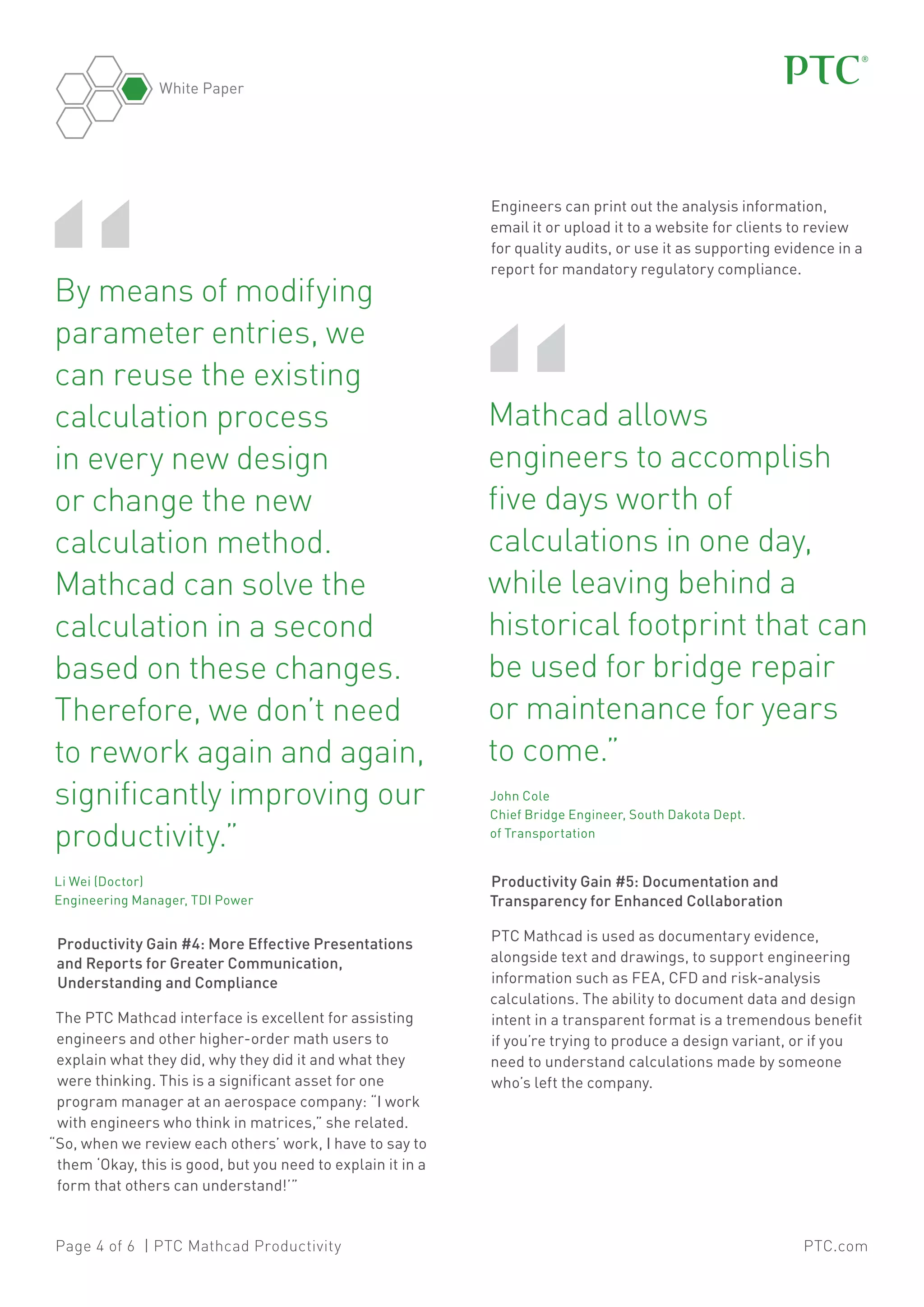 White Paper

“

	 y means of modifying
B
parameter entries, we
can reuse the existing
calculation process
in every new design
or change the new
calculation method.
Mathcad can solve the
calculation in a second
based on these changes.
Therefore, we don’t need
to rework again and again,
significantly improving our
productivity.”	
	 Wei (Doctor)
Li
Engineering Manager, TDI Power

Productivity Gain #4: More Effective Presentations
and Reports for Greater Communication,
Understanding and Compliance
The PTC Mathcad interface is excellent for assisting
engineers and other higher-order math users to
explain what they did, why they did it and what they
were thinking. This is a significant asset for one
program manager at an aerospace company: “I work
with engineers who think in matrices,” she related.
“So, when we review each others’ work, I have to say to
them ‘Okay, this is good, but you need to explain it in a
form that others can understand!’”

Page 4 of 6 | PTC Mathcad Productivity

Engineers can print out the analysis information,
email it or upload it to a website for clients to review
for quality audits, or use it as supporting evidence in a
report for mandatory regulatory compliance.

“

Mathcad allows
engineers to accomplish
five days worth of
calculations in one day,
while leaving behind a
historical footprint that can
be used for bridge repair
or maintenance for years
to come.”	

	John Cole
Chief Bridge Engineer, South Dakota Dept.
of Transportation

Productivity Gain #5: Documentation and
Transparency for Enhanced Collaboration
PTC Mathcad is used as documentary evidence,
alongside text and drawings, to support engineering
information such as FEA, CFD and risk-analysis
calculations. The ability to document data and design
intent in a transparent format is a tremendous benefit
if you’re trying to produce a design variant, or if you
need to understand calculations made by someone
who’s left the company.

PTC.com

 
