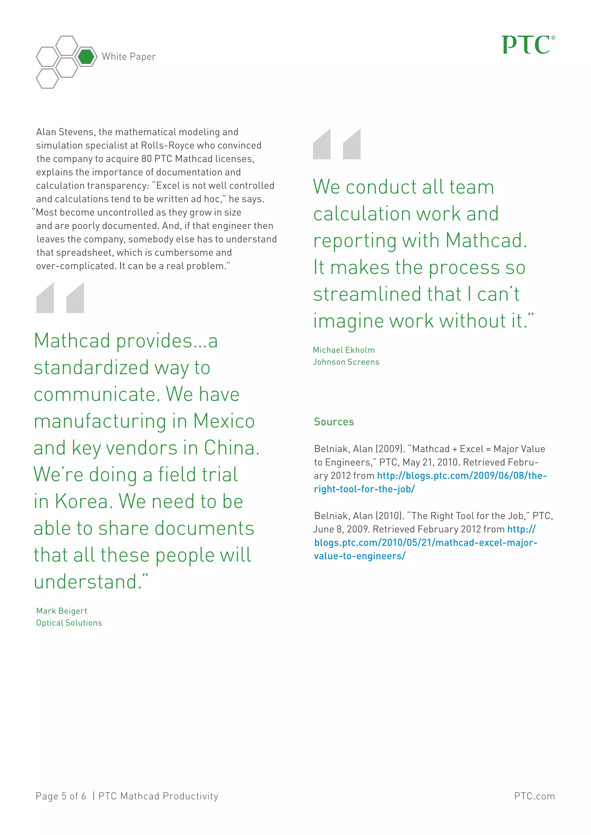 White Paper

Alan Stevens, the mathematical modeling and
simulation specialist at Rolls-Royce who convinced
the company to acquire 80 PTC Mathcad licenses,
explains the importance of documentation and
calculation transparency: “Excel is not well controlled
and calculations tend to be written ad hoc,” he says.
“Most become uncontrolled as they grow in size
and are poorly documented. And, if that engineer then
leaves the company, somebody else has to understand
that spreadsheet, which is cumbersome and
over-complicated. It can be a real problem.”

“

Mathcad provides…a
standardized way to
communicate. We have
manufacturing in Mexico
and key vendors in China.
We’re doing a field trial
in Korea. We need to be
able to share documents
that all these people will
understand.”	

“

	 e conduct all team
W
calculation work and
reporting with Mathcad.
It makes the process so
streamlined that I can’t
imagine work without it.”	
	Michael Ekholm
Johnson Screens

Sources
Belniak, Alan (2009). “Mathcad + Excel = Major Value
to Engineers,” PTC, May 21, 2010. Retrieved February 2012 from http://blogs.ptc.com/2009/06/08/theright-tool-for-the-job/
Belniak, Alan (2010). “The Right Tool for the Job,” PTC,
June 8, 2009. Retrieved February 2012 from http://
blogs.ptc.com/2010/05/21/mathcad-excel-majorvalue-to-engineers/

	Mark Beigert
Optical Solutions

Page 5 of 6 | PTC Mathcad Productivity

PTC.com

 