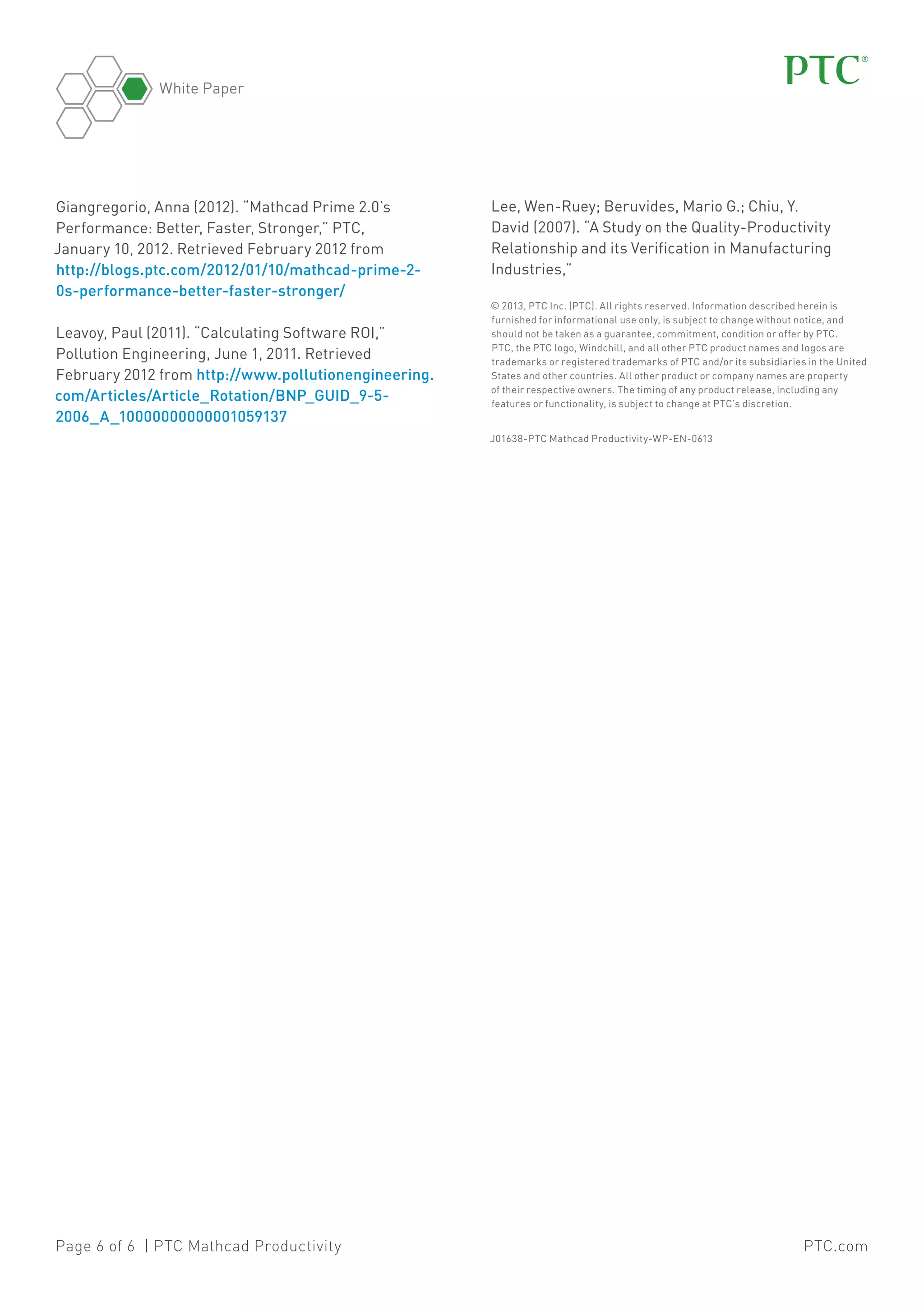 White Paper

Giangregorio, Anna (2012). “Mathcad Prime 2.0’s
Performance: Better, Faster, Stronger,” PTC,
January 10, 2012. Retrieved February 2012 from
http://blogs.ptc.com/2012/01/10/mathcad-prime-20s-performance-better-faster-stronger/
Leavoy, Paul (2011). “Calculating Software ROI,”
Pollution Engineering, June 1, 2011. Retrieved
February 2012 from http://www.pollutionengineering.
com/Articles/Article_Rotation/BNP_GUID_9-52006_A_10000000000001059137

Lee, Wen-Ruey; Beruvides, Mario G.; Chiu, Y.
David (2007). “A Study on the Quality-Productivity
Relationship and its Verification in Manufacturing
Industries,”
© 2013, PTC Inc. (PTC). All rights reserved. Information described herein is
furnished for informational use only, is subject to change without notice, and
should not be taken as a guarantee, commitment, condition or offer by PTC.
PTC, the PTC logo, Windchill, and all other PTC product names and logos are
trademarks or registered trademarks of PTC and/or its subsidiaries in the United
States and other countries. All other product or company names are property
of their respective owners. The timing of any product release, including any
features or functionality, is subject to change at PTC’s discretion.
J01638-PTC Mathcad Productivity-WP-EN-0613

Page 6 of 6 | PTC Mathcad Productivity

PTC.com

 
