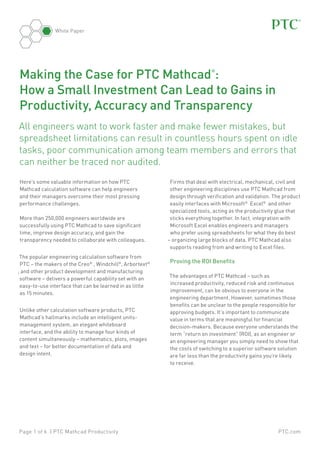 White Paper

Making the Case for PTC Mathcad :
How a Small Investment Can Lead to Gains in
Productivity, Accuracy and Transparency
®

All engineers want to work faster and make fewer mistakes, but
spreadsheet limitations can result in countless hours spent on idle
tasks, poor communication among team members and errors that
can neither be traced nor audited.
Here’s some valuable information on how PTC
Mathcad calculation software can help engineers
and their managers overcome their most pressing
performance challenges.
More than 250,000 engineers worldwide are
successfully using PTC Mathcad to save significant
time, improve design accuracy, and gain the
transparency needed to collaborate with colleagues.
The popular engineering calculation software from
PTC – the makers of the Creo® , Windchill®, Arbortext®
, and other product development and manufacturing
software – delivers a powerful capability set with an
easy-to-use interface that can be learned in as little
as 15 minutes.
Unlike other calculation software products, PTC
Mathcad’s hallmarks include an intelligent unitsmanagement system, an elegant whiteboard
interface, and the ability to manage four kinds of
content simultaneously – mathematics, plots, images
and text – for better documentation of data and
design intent.

Page 1 of 6 | PTC Mathcad Productivity

Firms that deal with electrical, mechanical, civil and
other engineering disciplines use PTC Mathcad from
design through verification and validation. The product
easily interfaces with Microsoft® Excel® and other
specialized tools, acting as the productivity glue that
sticks everything together. In fact, integration with
Microsoft Excel enables engineers and managers
who prefer using spreadsheets for what they do best
– organizing large blocks of data. PTC Mathcad also
supports reading from and writing to Excel files.

Proving the ROI Benefits
The advantages of PTC Mathcad – such as
increased productivity, reduced risk and continuous
improvement, can be obvious to everyone in the
engineering department. However, sometimes those
benefits can be unclear to the people responsible for
approving budgets. It’s important to communicate
value in terms that are meaningful for financial
decision-makers. Because everyone understands the
term “return on investment” (ROI), as an engineer or
an engineering manager you simply need to show that
the costs of switching to a superior software solution
are far less than the productivity gains you’re likely
to receive.

PTC.com

 