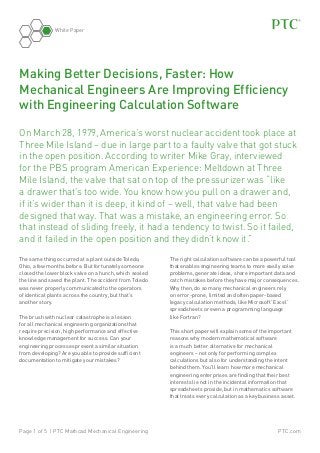 White Paper

Making Better Decisions, Faster: How
Mechanical Engineers Are Improving Efficiency
with Engineering Calculation Software
On March 28, 1979, America’s worst nuclear accident took place at
Three Mile Island – due in large part to a faulty valve that got stuck
in the open position. According to writer Mike Gray, interviewed
for the PBS program American Experience: Meltdown at Three
Mile Island, the valve that sat on top of the pressurizer was “like
a drawer that’s too wide. You know how you pull on a drawer and,
if it’s wider than it is deep, it kind of – well, that valve had been
designed that way. That was a mistake, an engineering error. So
that instead of sliding freely, it had a tendency to twist. So it failed,
and it failed in the open position and they didn’t know it.”
The same thing occurred at a plant outside Toledo,
Ohio, a few months before. But fortunately someone
closed the lower block valve on a hunch, which sealed
the line and saved the plant. The accident from Toledo
was never properly communicated to the operators
of identical plants across the country, but that’s
another story.
The brush with nuclear catastrophe is a lesson
for all mechanical engineering organizations that
require precision, high performance and effective
knowledge management for success. Can your
engineering processes prevent a similar situation
from developing? Are you able to provide sufficient
documentation to mitigate your mistakes?

Page 1 of 5 | PTC Mathcad Mechanical Engineering

The right calculation software can be a powerful tool
that enables engineering teams to more easily solve
problems, generate ideas, share important data and
catch mistakes before they have major consequences.
Why then, do so many mechanical engineers rely
on error-prone, limited and often paper-based
legacy calculation methods, like Microsoft Excel
spreadsheets or even a programming language
like Fortran?
®

®

This short paper will explain some of the important
reasons why modern mathematical software
is a much better alternative for mechanical
engineers – not only for performing complex
calculations but also for understanding the intent
behind them. You’ll learn how more mechanical
engineering enterprises are finding that their best
interests lie not in the incidental information that
spreadsheets provide, but in mathematics software
that treats every calculation as a key business asset.

PTC.com

 