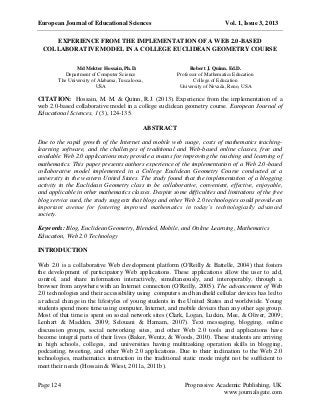 European Journal of Educational Sciences Vol. 1, Issue 3, 2013
Page 124 Progressive Academic Publishing, UK
www.journalsgate.com
EXPERIENCE FROM THE IMPLEMENTATION OF A WEB 2.0-BASED
COLLABORATIVE MODEL IN A COLLEGE EUCLIDEAN GEOMETRY COURSE
CITATION: Hossain, M. M. & Quinn, R.J. (2013). Experience from the implementation of a
web 2.0-based collaborative model in a college euclidean geometry course. European Journal of
Educational Sciences, 1 (3), 124-135.
ABSTRACT
Due to the rapid growth of the Internet and mobile web usage, costs of mathematics teaching-
learning software, and the challenges of traditional and Web-based online classes, free and
available Web 2.0 applications may provide a means for improving the teaching and learning of
mathematics. This paper presents authors experience of the implementation of a Web 2.0-based
collaborative model implemented in a College Euclidean Geometry Course conducted at a
university in the western United States. The study found that the implementation of a blogging
activity in the Euclidean Geometry class to be collaborative, convenient, effective, enjoyable,
and applicable in other mathematics classes. Despite some difficulties and limitations of the free
blog service used, the study suggests that blogs and other Web 2.0 technologies could provide an
important avenue for fostering improved mathematics in today’s technologically advanced
society.
Keywords: Blog, Euclidean Geometry, Blended, Mobile, and Online Learning, Mathematics
Education, Web 2.0 Technology
INTRODUCTION
Web 2.0 is a collaborative Web development platform (O'Reilly & Battelle, 2004) that fosters
the development of participatory Web applications. These applications allow the user to add,
control, and share information interactively, simultaneously, and interoperably, through a
browser from anywhere with an Internet connection (O'Reilly, 2005). The advancement of Web
2.0 technologies and their accessibility using computers and handheld cellular devices has led to
a radical change in the lifestyles of young students in the United States and worldwide. Young
students spend more time using computer, Internet, and mobile devices than any other age group.
Most of that time is spent on social network sites (Clark, Logan, Luckin, Mee, & Oliver, 2009;
Lenhart & Madden, 2009; Selouani & Hamam, 2007). Text messaging, blogging, online
discussion groups, social networking sites, and other Web 2.0 tools and applications have
become integral parts of their lives (Baker, Wentz, & Woods, 2010). These students are arriving
in high schools, colleges, and universities having multitasking operation skills in blogging,
podcasting, tweeting, and other Web 2.0 applications. Due to their inclination to the Web 2.0
technologies, mathematics instruction in the traditional static mode might not be sufficient to
meet their needs (Hossain & Wiest, 2011a, 2011b).
Md Mokter Hossain, Ph.D.
Department of Computer Science
The University of Alabama, Tuscaloosa,
USA
Robert J. Quinn. Ed.D.
Professor of Mathematics Education
College of Education
University of Nevada, Reno, USA
 