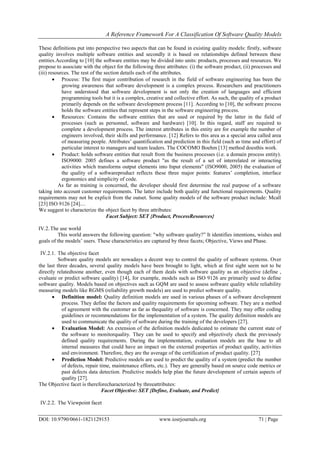 A Reference Framework For A Classification Of Software Quality Models
DOI: 10.9790/0661-1821129153 www.iosrjournals.org 71 | Page
These definitions put into perspective two aspects that can be found in existing quality models: firstly, software
quality involves multiple software entities and secondly it is based on relationships defined between these
entities.According to [10] the software entities may be divided into units: products, processes and resources. We
propose to associate with the object for the following three attributes: (i) the software product, (ii) processes and
(iii) resources. The rest of the section details each of the attributes.
 Process: The first major contribution of research in the field of software engineering has been the
growing awareness that software development is a complex process. Researchers and practitioners
have understood that software development is not only the creation of languages and efficient
programming tools but it is a complex, creative and collective effort. As such, the quality of a product
primarily depends on the software development process [11]. According to [10], the software process
holds the software entities that represent steps in the software engineering process.
 Resources: Contains the software entities that are used or required by the latter in the field of
processes (such as personnel, software and hardware) [10]. In this regard, staff are required to
complete a development process. The interest attributes in this entity are for example the number of
engineers involved, their skills and performance. [12] Refers to this area as a special area called area
of measuring people. Attributes’ quantification and prediction in this field (such as time and effort) of
particular interest to managers and team leaders. The COCOMO Boehm [13] method doesthis work.
 Product: holds software entities that result from the business processes (i.e. a domain process entity).
ISO9000: 2005 defines a software product "as the result of a set of interrelated or interacting
activities which transforms output elements into Input elements" (ISO9000, 2005) the evaluation of
the quality of a softwareproduct reflects these three major points: features’ completion, interface
ergonomics and simplicity of code.
As far as training is concerned, the developer should first determine the real purpose of a software
taking into account customer requirements. The latter include both quality and functional requirements. Quality
requirements may not be explicit from the outset. Some quality models of the software product include: Mcall
[23] ISO 9126 [24]....
We suggest to characterize the object facet by three attributes:
Facet Subject: SET {Product, ProcessResources}
IV.2.The use world
This world answers the following question: "why software quality?‖ It identifies intentions, wishes and
goals of the models’ users. These characteristics are captured by three facets; Objective, Views and Phase.
IV.2.1. The objective facet
Software quality models are nowadays a decent way to control the quality of software systems. Over
the last three decades, several quality models have been brought to light, which at first sight seem not to be
directly relatedtoone another, even though each of them deals with software quality as an objective (define ,
evaluate or predict software quality) [14], for example, models such as ISO 9126 are primarily used to define
software quality. Models based on objectives such as GQM are used to assess software quality while reliability
measuring models like RGMS (reliability growth models) are used to predict software quality.
 Definition model: Quality definition models are used in various phases of a software development
process. They define the factors and quality requirements for upcoming software. They are a method
of agreement with the customer as far as thequality of software is concerned. They may offer coding
guidelines or recommendations for the implementation of a system. The quality definition models are
used to communicate the quality of software during the training of the developers [27].
 Evaluation Model: An extension of the definition models dedicated to estimate the current state of
the software to monitorquality. They can be used to specify and objectively check the previously
defined quality requirements. During the implementation, evaluation models are the base to all
internal measures that could have an impact on the external properties of product quality, activities
and environment. Therefore, they are the average of the certification of product quality. [27]
 Prediction Model: Predictive models are used to predict the quality of a system (predict the number
of defects, repair time, maintenance efforts, etc.). They are generally based on source code metrics or
past defects data detection. Predictive models help plan the future development of certain aspects of
quality [27].
The Objective facet is thereforecharacterized by threeattributes:
Facet Objective: SET {Define, Evaluate, and Predict}
IV.2.2. The Viewpoint facet
 