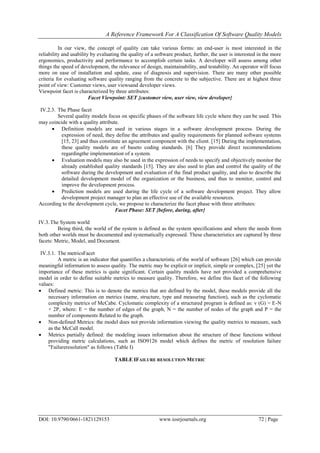 A Reference Framework For A Classification Of Software Quality Models
DOI: 10.9790/0661-1821129153 www.iosrjournals.org 72 | Page
In our view, the concept of quality can take various forms: an end-user is most interested in the
reliability and usability by evaluating the quality of a software product, further, the user is interested in the more
ergonomics, productivity and performance to accomplish certain tasks. A developer will assess among other
things the speed of development, the relevance of design, maintainability, and testability. An operator will focus
more on ease of installation and update, ease of diagnosis and supervision. There are many other possible
criteria for evaluating software quality ranging from the concrete to the subjective. There are at highest three
point of view: Customer views, user viewsand developer views.
Viewpoint facet is characterized by three attributes:
Facet Viewpoint: SET {customer view, user view, view developer}
IV.2.3. The Phase facet
Several quality models focus on specific phases of the software life cycle where they can be used. This
may coincide with a quality attribute.
 Definition models are used in various stages in a software development process. During the
expression of need, they define the attributes and quality requirements for planned software systems
[15, 23] and thus constitute an agreement component with the client. [15] During the implementation,
these quality models are of baseto coding standards. [6] They provide direct recommendations
regardingthe implementation of a system.
 Evaluation models may also be used in the expression of needs to specify and objectively monitor the
already established quality standards [15]. They are also used to plan and control the quality of the
software during the development and evaluation of the final product quality, and also to describe the
detailed development model of the organization or the business, and thus to monitor, control and
improve the development process.
 Prediction models are used during the life cycle of a software development project. They allow
development project manager to plan an effective use of the available resources.
According to the development cycle, we propose to characterize the facet phase with three attributes:
Facet Phase: SET {before, during, after}
IV.3.The System world
Being third, the world of the system is defined as the system specifications and where the needs from
both other worlds must be documented and systematically expressed. These characteristics are captured by three
facets: Metric, Model, and Document.
IV.3.1. The metricsFacet
A metric is an indicator that quantifies a characteristic of the world of software [26] which can provide
meaningful information to assess quality. The metric may be explicit or implicit, simple or complex, [25] yet the
importance of these metrics is quite significant. Certain quality models have not provided a comprehensive
model in order to define suitable metrics to measure quality. Therefore, we define this facet of the following
values:
 Defined metric: This is to denote the metrics that are defined by the model, these models provide all the
necessary information on metrics (name, structure, type and measuring function), such as the cyclomatic
complexity metrics of McCabe. Cyclomatic complexity of a structured program is defined as: v (G) = E-N
+ 2P, where: E = the number of edges of the graph, N = the number of nodes of the graph and P = the
number of components Related to the graph.
 Non-defined Metrics: the model does not provide information viewing the quality metrics to measure, such
as the McCall model.
 Metrics partially defined: the modeling issues information about the structure of these functions without
providing metric calculations, such as ISO9126 model which defines the metric of resolution failure
"Failureresolution" as follows (Table I)
TABLE IFAILURE RESOLUTION METRIC
 
