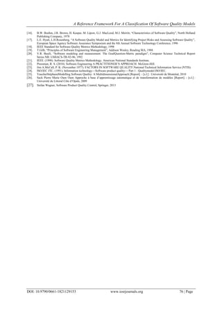 A Reference Framework For A Classification Of Software Quality Models
DOI: 10.9790/0661-1821129153 www.iosrjournals.org 76 | Page
[16]. B.W. Boehm, J.R. Brown, H. Kaspar, M. Lipow, G.J. MacLeod, M.J. Merritt, ―Characteristics of Software Quality‖, North Holland
Publishing Company, 1978
[17]. L.E. Hyatt, L.H.Rosenberg, ―A Software Quality Model and Metrics for Identifying Project Risks and Assessing Software Quality‖,
European Space Agency Software Assurance Symposium and the 8th Annual Software Technology Conference, 1996
[18]. IEEE Standard for Software Quality Metrics Methodology, 1998
[19]. T.Gilb, ―Principles of Software Engineering Management‖, Addison Wesley, Reading MA, 1988
[20]. V.R. Basili, ―Software modeling and measurement. The GoalQuestion-Metric paradigm‖, Computer Science Technical Report
Series NR: UMIACS-TR-92-96, 1992
[21]. IEEE. (1998). Software Quality Metrics Methodology. American National Standards Institute.
[22]. Pressman, R. S. (2010). Software Engineering A PRACTITIONER’S APPROACH. McGraw-Hill.
[23]. Jim A.McCall, P. K. (November 1977). FACTORS IN SOFTWARE QUALITY.National Technical Information Service (NTIS).
[24]. ISO/IEC JTC. (1991). Information technology—Software product quality— Part 1 : Qualitymodel.ISO/IEC.
[25]. VaucherStéphaneModelling Software Quality: A MultidimensionalApproach [Report]. - [s.l.] : Université de Montréal, 2010
[26]. Sack Pierre Marie Oum Oum Approche à base d’apprentissage automatique et de transformation de modèles [Report]. - [s.l.] :
Université du Littoral Côte d’Opale, 2009
[27]. Stefan Wagner, Software Product Quality Control, Springer, 2013
 