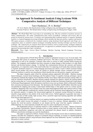 IOSR Journal of Computer Engineering (IOSR-JCE)
e-ISSN: 2278-0661,p-ISSN: 2278-8727, Volume 18, Issue 3, Ver. I (May-Jun. 2016), PP 53-57
www.iosrjournals.org
DOI: 10.9790/0661-1803015357 www.iosrjournals.org 53 | Page
An Approach To Sentiment Analysis Using Lexicons With
Comparative Analysis of Different Techniques
Tanvi Hardeniya1
, D. A. Borikar2
1
M. Tech. Student, Shri Ramdeobaba College of Engineering and Management Nagpur, India
2
Assistant Professor, Shri Ramdeobaba College of Engineering and Management Nagpur, India
Abstract : The World Wide Web is growing at an astonishing rate. This has resulted in enormous increase in
online communication. The online communication data consist of feedback, comments and reviews that are
posted on internet by internet users. To analyze such opinionated data sentiment analysis is required. Sentiment
analysis is a natural language processing technique which classifies the data into positive, negative and neutral.
This paper proposes a framework for sentiment analysis using dictionary-based approach and brings out a
comparative study on sentiment analysis techniques including machine learning technique and lexicon based
technique. The comparisons are majorly drawn based on features such as preprocessing, technique employed,
dictionary, datasets, and soft-computing approaches. An approach to sentiment analysis using dictionary-based
approach incorporating fuzzy logic is proposed.
Keywords : Fuzzy Logic, Lexicon Based Technique, Machine learning, Natural Language Processing,
Sentiment analysis.
I. Introduction
The rapid growth of World Wide Web has resulted in substantial increase in use of social media. The
social media data consist of comments, feedback and reviews. This data is of great consequence for business
organization as well as for customers. Customer often refers to reviews of other customer before buying any
product. The companies need feedback from their customers to adopt changes in their product or to take future
decision and develop business strategy. To facilitate this communication between the customer and business
organization, it is required to analyze this social media data. For analyzing social media data sentiment analysis
is required. Sentiment analysis is a natural language processing task which is used to obtain customers feeling
about several product and services which are posted on internet through various comments and reviews.
Sentiment Analysis is used for text classification which classifies the text into positive, negative and neutral.
The major categories under which the sentiment analysis approaches fall include - Machine learning
based techniques, Lexicon based techniques and the hybrid of these. In machine learning techniques various
classification methods like Support Vector Machine (SVM), Naive Bayes (NB) and maximum entropy (ME) are
used for sentiment classification. Machine learning methods maintain two datasets, namely the training dataset
and the testing data set. Lexicon based approach can be further divided into Dictionary-based and Corpus-based.
In Dictionary-based approach, firstly the opinion word from review text are found, which is followed by finding
their synonyms and antonyms from dictionary. The dictionaries like WordNet, SentiWordNet, SenticNet may be
incorporated for mapping and scoring. Corpus-based method helps to find opinion word in a context specific
orientation. Beginning with a list of opinion word, the corpus-based approach finds other opinion word in a huge
corpus. A hybrid approach combining the machine learning and the dictionary-based approaches may be used
for sentiment analysis. It employs the lexicon-based approach for sentiment scoring followed by training a
classifier assign polarity to the entities in the newly find reviews. Hybrid approach is generally used since it
achieves the best of both worlds, high accuracy from a powerful supervised learning algorithm and stability
from lexicon based approach [11].
The main issues in sentiment analysis are negation handling and domain dependency. Negation words
are the words which reverses the polarity of sentence if occur in a sentence. Domain dependency is there
because the word has positive orientation in one domain and the same word has negative orientation in
differentdomain. It is most important to handle this issue for correct classification of reviews.
The fundamental process of sentiment analysis is often attributed to two stages - Opinion Extraction
and Sentiment Classification. Opinion Extraction aims to extract opinion words from the target text, whereas
Sentiment classification categorizes and ranks the opinionated text phrases based on polarity orientation.
Different classification techniques are used for classification.
This paper is organized as follows. Section 2 discusses the literature review done in sentiment analysis.
Section 3 describes the comparative analysis of sentiment analysis technique. In section 4 a detailed proposed
approach to sentiment analysis using dictionary-based approach has been deliberated. Section 5 concludes the
discussion in earlier sections.
 