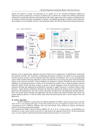 Hospital Inpatient Caring By Markov Decision Process
DOI:10.9790/0661-1803026569 www.iosrjournals.org 67 | Page
patient and analysis of image, the upcoming act on greater act on for Artificial Intelligence applied for
improving various perspectives of process of patients care. Consider the example that includes personalized
treatment for maximizing efficiency and reducing the after effect, approving correct sequence of diagnosis test,
by looking at health and safety of population of patient, and finding knowledge of medical which could have
direct impacts on care standards. However such technique enables the efficient and accurate abnormal detection
Fig. 2. System Architecture Fig. 3. Report generation in web application
patterns in sets of general data, different crucial test remains for an applications in identification of abnormal
care patterns of patient. We would like in identifying the patterns of patient care which is not corresponding
with the outcome, yet like to be the informal factor that outcomes the influence. Now we are developing the
system which would be detecting substantial variation automatically in care among the group which had notable
impact on the outcome of patient. Victory Challenge are pertinent to domain of health care that involves the
capability for incorporating massive volume of not structured text details such as medical literature, patients
electronic health records and more, answer to queries in natural language, enrich the performance by user
interaction learning and supplying the probabilistic reasoning to support clinicians in creating evidence based
decisions. Figure System Architecture illustrates the Data Flow between the patients, doctor, and admin. The
patient gets the authentication and came to know about their disorders from web application through database.
They can consult doctors through web application and doctors identify the patient disorders they answer the
queries asking by patients. At last the admin report about the patient queries and it will be hosted in the web
application.
B. Ad-Hoc Algorithm
Ad-Hoc Algorithm is a powerful yet insufficient algorithm for Markov decision process since it put the
most of the e orts assisting full space of state that turned out to be not required in much of the case. For
overcoming of such a difficulty, different ways were put forward. These method use analysis and heuristic
search to avoid some unnecessary backups.
We considered the Markov Decision Process (MDP): M= (S, A, P, R, ). Given a state si, the probability of a
transition to a state sj given action is given by Pa
ij and results in an expected reward of Ra
i. In this uncontrolled
case, we use Pij and Ri to stand for the transitions and rewards [2] (taken as it is from [2])".
 