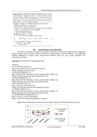 Hospital Inpatient Caring By Markov Decision Process
DOI:10.9790/0661-1803026569 www.iosrjournals.org 68 | Page
III. Methodologies and Algorithm
We analyze the problem of improving impatient health care system and providing antibiotic suggestion
based on doctor’s report. Sensitive analysis is guided to concentrating on impatient health care and supporting
artificial intelligence of queries based, report based antibiotic advice, by using ad-hoc algorithm. The
methodologies include
Algorithm 2: GIVEN INPUT AND EXPECTED
OUTPUT
for AUTHENTICATION do
Input: User identities such as Username, Password.
Output: Granting Access privilege
for PATIENT MODULE do
Input: Patient Profile Information such as contact number, address, etc.
Output: Granting Access privilege to the particular user.
for DOCTOR MODULE do
Input: Doctor Profile information such as contact number, address, etc.
Output: Granting Access privilege to the particular user.
for IN PATIENT CARE do
Input: User has to know the records.
Output: User Records will have been updated by doctors. .
for ADMIN MODULE do
Input: Admin Profile information such as contact number, address, etc.
Output: Granting Access privilege to the particular user.
for APPOINTMENT SHEDULING do
Input: User has to request Appointment.
Output: Admin check and give appointment to patient.
Fig. 4.Doctors identification, Clinical Decision Support Systems (CDSS) and proposed system
 