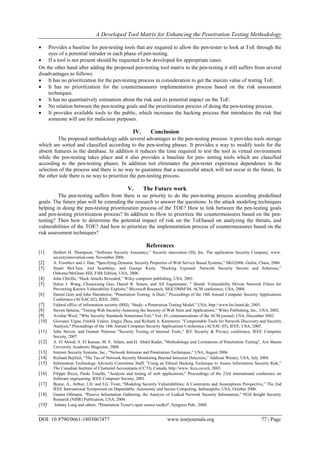 A Developed Tool Matrix for Enhancing the Penetration Testing Methodology
DOI: 10.9790/0661-1803067477 www.iosrjournals.org 77 | Page
 Provides a baseline for pen-testing tools that are required to allow the pen-tester to look at ToE through the
eyes of a potential intruder in each phase of pen-testing.
 If a tool is not present should be requested to be developed for appropriate cases.
On the other hand after adding the proposed pen-testing tool matrix to the pen-testing it still suffers from several
disadvantages as follows:
 It has no prioritization for the pen-testing process in consideration to get the maxim value of testing ToE.
 It has no prioritization for the countermeasures implementation process based on the risk assessment
techniques.
 It has no quantitatively estimation about the risk and its potential impact on the ToE.
 No relation between the pen-testing goals and the prioritization process of doing the pen-testing process.
 It provides available tools to the public, which increases the hacking process that introduces the risk that
someone will use for malicious purposes.
IV. Conclusion
The proposed methodology adds several advantages to the pen-testing process: it provides tools storage
which are sorted and classified according to the pen-testing phases. It provides a way to modify tools for the
absent features in the database. In addition it reduces the time required to test the tool in virtual environment
while the pen-testing takes place and it also provides a baseline for pen- testing tools which are classified
according to the pen-testing phases. In addition toit eliminates the pen-tester experience dependence in the
selection of the process and there is no way to guarantee that a successful attack will not occur in the future. In
the other side there is no way to prioritize the pen-testing process.
V. The Future work
The pen-testing suffers from there is no priority to do the pen-testing process according predefined
goals. The future plan will be extending the research to answer the questions: Is the attack modeling techniques
helping in doing the pen-testing prioritization process of the TOE? How to link between the pen-testing goals
and pen-testing prioritization process? In addition to How to prioritize the countermeasures based on the pen-
testing? Then how to determine the potential impact of risk on the ToEbased on analyzing the threats, and
vulnerabilities of the TOE? And how to prioritize the implementation process of countermeasures based on the
risk assessment techniques?
References[
[1] Herbert H. Thompson, “Software Security Assurance,” Security innovation (SI), Inc. The application Security Company, www.
securityinnovation.com, November 2006.
[2] A. Vorobiev and J. Han, "Specifying Dynamic Security Properties of Web Service Based Systems," SKG2006, Guilin, China, 2006.
[3] Stuart McClure, Joel Scambray, and George Kurtz, “Hacking Exposed: Network Security Secrets and Solutions,”
Osborne/McGraw-Hill, Fifth Edition, USA, 2006.
[4] John Chirillo, “Hack Attacks Revealed,” Wiley computer publishing, USA, 2001.
[5] Helen J. Wang, Chuanxiong Guo, Daniel R. Simon, and Alf Zugenmaier, " Shield: Vulnerability Driven Network Filters for
Preventing Known Vulnerability Exploits," Microsoft Research, SIGCOMM’04, ACM conference, USA, 2004.
[6] Daniel Geer and John Hartshorne, "Penetration Testing: A Duet," Proceedings of the 18th Annual Computer Security Applications
Conference (ACSAC.02), IEEE, 2002.
[7] Federal office of information security (BSI), “Study: a Penetration Testing Model,” USA, http://www.bsi.bund.de, 2005.
[8] Steven Splaine, “Testing Web Security-Assessing the Security of Web Sites and Applications,” Wiley Publishing, Inc., USA, 2002.
[9] Avishai Wool, "Why Security Standards Sometimes Fail," Vol. 45, communications of the ACM journal, USA, December 2002.
[10] Giovanni Vigna, Fredrik Valeur, Jingyu Zhou, and Richard A. Kemmerer, "Compostable Tools for Network Discovery and Security
Analysis," Proceedings of the 18th Annual Computer Security Applications Conference (ACSAC.05), IEEE, USA, 2005.
[11] John Steven, and Gunnar Peterson "Security Testing of Internal Tools," IEE Security & Privacy conference, IEEE Computer
Society, 2007.
[12] A. El Ahwal, S. El Kassas, M. E. Allam, and H. Abdel Kader, "Methodology and Limitations of Penetration Testing", Ain Shams
University Academic Magazine, 2008.
[13] Internet Security Systems, Inc., “Network Intrusion and Penetration Techniques,” USA, August 2006.
[14] Richard Bejtlich, “The Tao of Network Security Monitoring Beyond Intrusion Detection,” Addison Wesley, USA, July 2004.
[15] Information Technology Advisory Committee Staff, ”Using an Ethical Hacking Technique to Assess Information Security Risk,"
The Canadian Institute of Chartered Accountants (CCTI), Canada, http://www. Icca.ca/ccti, 2003.
[16] Filippo Ricca, Paolo Tonella, "Analysis and testing of web applications," Proceedings of the 23rd international conference on
Software engineering, IEEE Computer Society, 2001.
[17] Bazaz, A., Arthur, J.D. and J.G. Tront, “Modeling Security Vulnerabilities: A Constraints and Assumptions Perspective,” The 2nd
IEEE International Symposium on Dependable, Autonomic and Secure Computing, Indianapolis, USA, October 2006.
[18] Gunter Ollmann, “Passive Information Gathering, the Analysis of Leaked Network Security Information,” NGS Insight Security
Research (NISR) Publication, USA, 2004.
[19] Johnny Long and others, "Penetration Tester's open source toolkit", Syngress Pub., 2008.
 