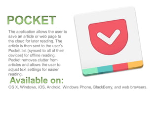 The application allows the user to
save an article or web page to
the cloud for later reading. The
article is then sent to the user's
Pocket list (synced to all of their
devices) for offline reading.
Pocket removes clutter from
articles and allows the user to
adjust text settings for easier
reading.
OS X, Windows, iOS, Android, Windows Phone, BlackBerry, and web browsers.
 