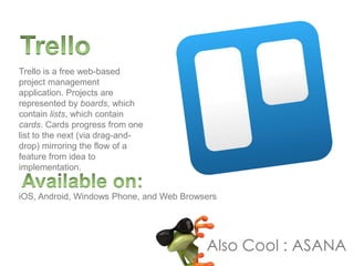 Trello is a free web-based
project management
application. Projects are
represented by boards, which
contain lists, which contain
cards. Cards progress from one
list to the next (via drag-and-
drop) mirroring the flow of a
feature from idea to
implementation.
iOS, Android, Windows Phone, and Web Browsers
Also Cool : ASANA
 