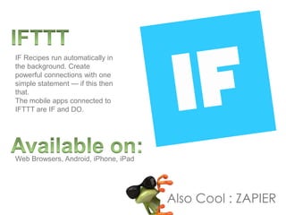 IF Recipes run automatically in
the background. Create
powerful connections with one
simple statement — if this then
that.
The mobile apps connected to
IFTTT are IF and DO.
Web Browsers, Android, iPhone, iPad
Also Cool : ZAPIER
 