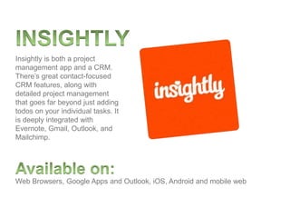 Web Browsers, Google Apps and Outlook, iOS, Android and mobile web
Insightly is both a project
management app and a CRM.
There’s great contact-focused
CRM features, along with
detailed project management
that goes far beyond just adding
todos on your individual tasks. It
is deeply integrated with
Evernote, Gmail, Outlook, and
Mailchimp.
 