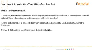 Embitel Technologies International presence:
What is J1939 software stack?
J1939 stack, for automotive ECU and tooling applications in commercial vehicles, is an embedded software
code with layered architecture and is compliant with J1939 standard.
J1939 is a standard (set of embedded software specifications) defined by SAE (Society of Automotive
Engineers).
The SAE J1939 protocol specifications are defined for CAN bus
Learn How It Supports More Than 8 Bytes Data Over CAN
 