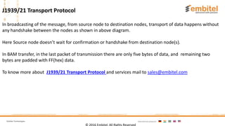 Embitel Technologies International presence:
In broadcasting of the message, from source node to destination nodes, transport of data happens without
any handshake between the nodes as shown in above diagram.
Here Source node doesn’t wait for confirmation or handshake from destination node(s).
In BAM transfer, in the last packet of transmission there are only five bytes of data, and remaining two
bytes are padded with FF(hex) data.
To know more about J1939/21 Transport Protocol and services mail to sales@embitel.com
© 2016 Embitel. All Rights Reserved
J1939/21 Transport Protocol
 