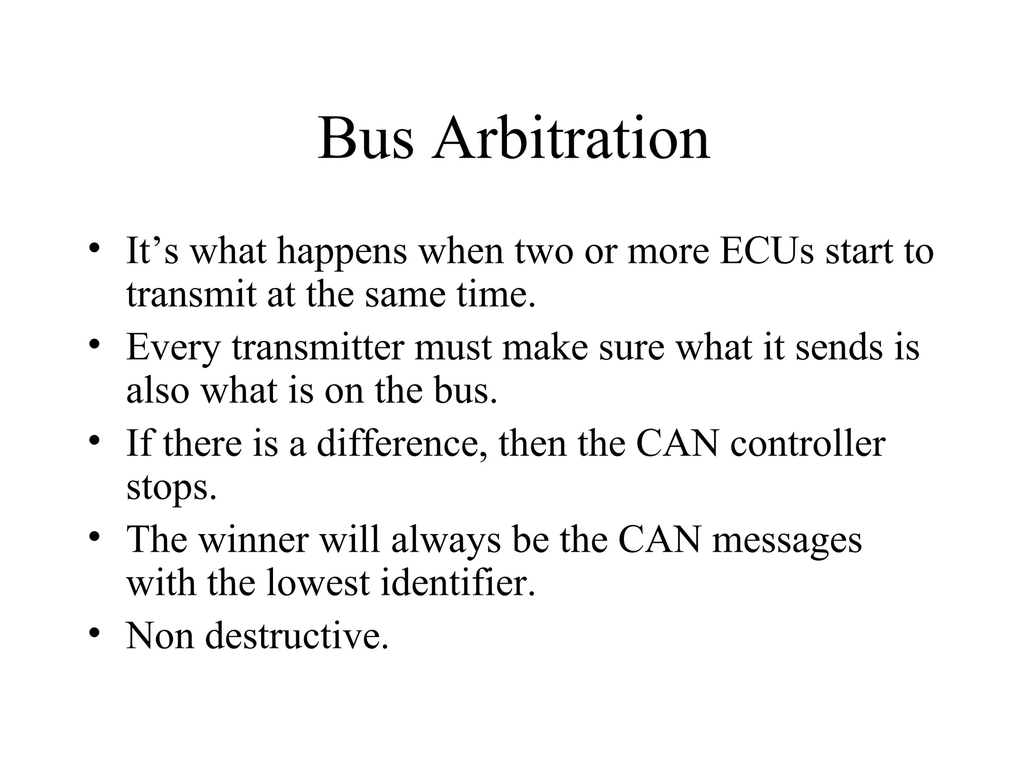 Bus Arbitration It’s what happens when two or more ECUs start to transmit at the same time. Every transmitter must make sure what it sends is also what is on the bus. If there is a difference, then the CAN controller stops. The winner will always be the CAN messages with the lowest identifier. Non destructive. 