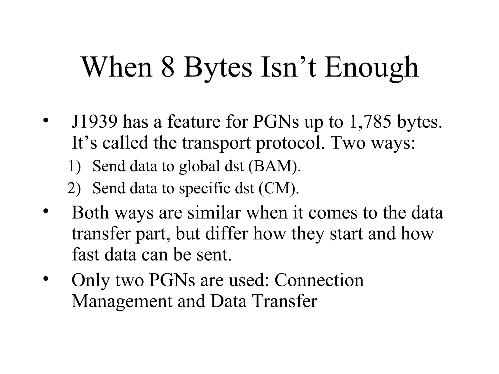 When 8 Bytes Isn’t Enough J1939 has a feature for PGNs up to 1,785 bytes.  It’s called the transport protocol. Two ways: Send data to global dst (BAM). Send data to specific dst (CM). Both ways are similar when it comes to the data transfer part, but differ how they start and how fast data can be sent. Only two PGNs are used: Connection Management and Data Transfer 